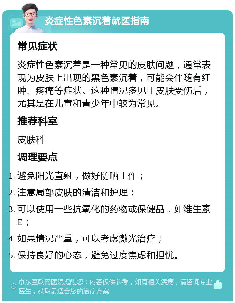 炎症性色素沉着就医指南 常见症状 炎症性色素沉着是一种常见的皮肤问题，通常表现为皮肤上出现的黑色素沉着，可能会伴随有红肿、疼痛等症状。这种情况多见于皮肤受伤后，尤其是在儿童和青少年中较为常见。 推荐科室 皮肤科 调理要点 避免阳光直射，做好防晒工作； 注意局部皮肤的清洁和护理； 可以使用一些抗氧化的药物或保健品，如维生素E； 如果情况严重，可以考虑激光治疗； 保持良好的心态，避免过度焦虑和担忧。