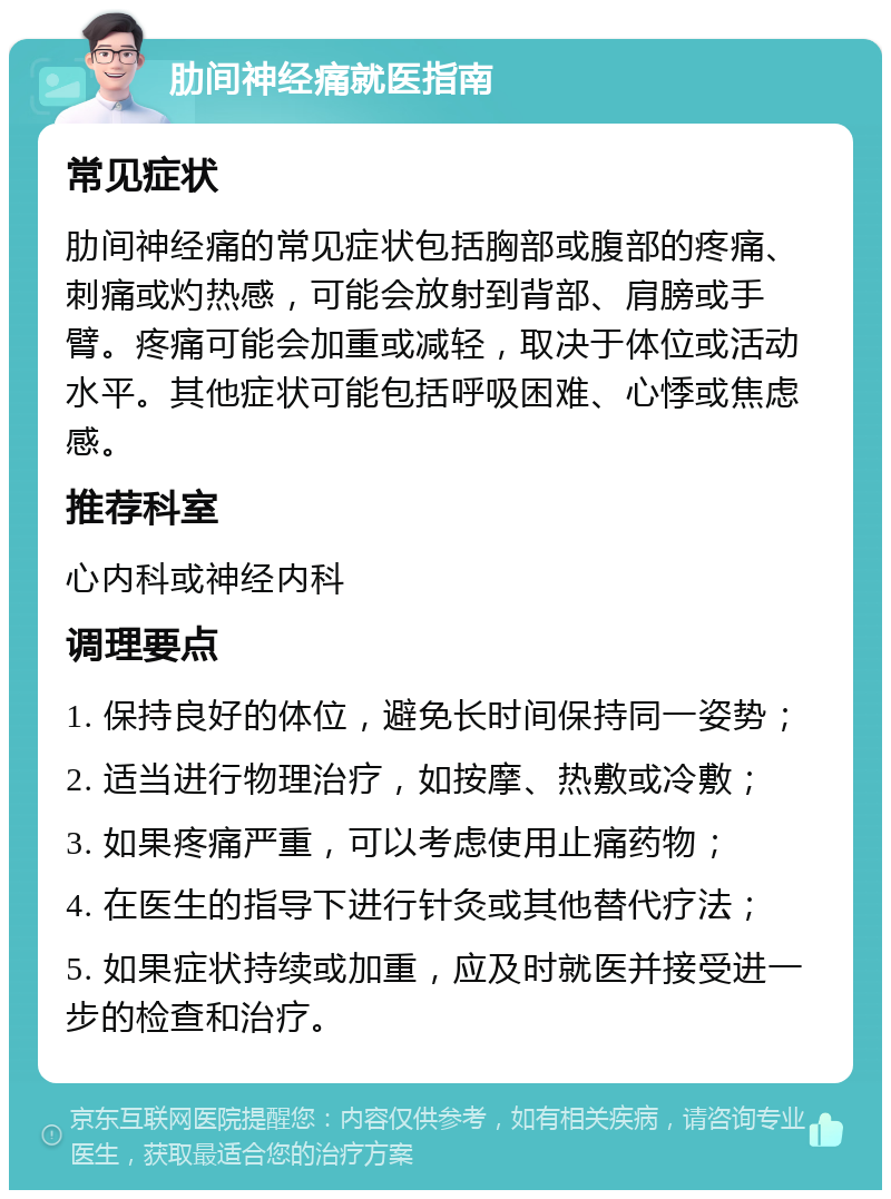 肋间神经痛就医指南 常见症状 肋间神经痛的常见症状包括胸部或腹部的疼痛、刺痛或灼热感，可能会放射到背部、肩膀或手臂。疼痛可能会加重或减轻，取决于体位或活动水平。其他症状可能包括呼吸困难、心悸或焦虑感。 推荐科室 心内科或神经内科 调理要点 1. 保持良好的体位，避免长时间保持同一姿势； 2. 适当进行物理治疗，如按摩、热敷或冷敷； 3. 如果疼痛严重，可以考虑使用止痛药物； 4. 在医生的指导下进行针灸或其他替代疗法； 5. 如果症状持续或加重，应及时就医并接受进一步的检查和治疗。