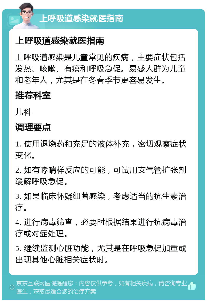 上呼吸道感染就医指南 上呼吸道感染就医指南 上呼吸道感染是儿童常见的疾病，主要症状包括发热、咳嗽、有痰和呼吸急促。易感人群为儿童和老年人，尤其是在冬春季节更容易发生。 推荐科室 儿科 调理要点 1. 使用退烧药和充足的液体补充，密切观察症状变化。 2. 如有哮喘样反应的可能，可试用支气管扩张剂缓解呼吸急促。 3. 如果临床怀疑细菌感染，考虑适当的抗生素治疗。 4. 进行病毒筛查，必要时根据结果进行抗病毒治疗或对症处理。 5. 继续监测心脏功能，尤其是在呼吸急促加重或出现其他心脏相关症状时。