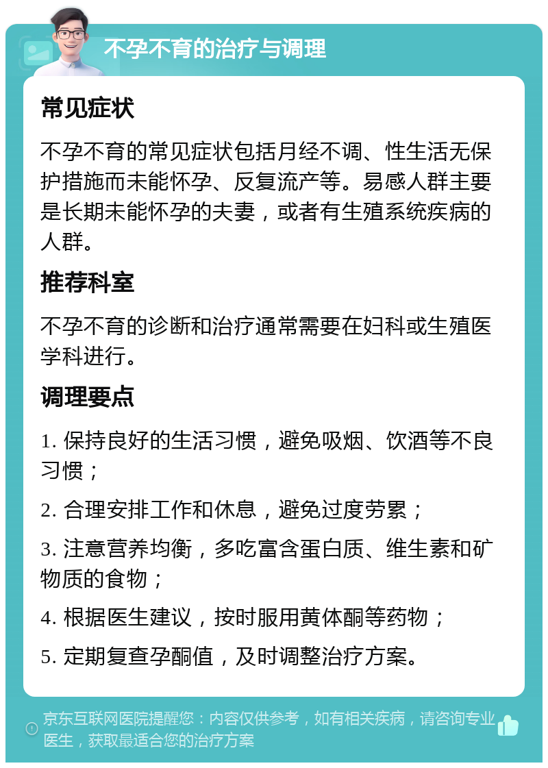 不孕不育的治疗与调理 常见症状 不孕不育的常见症状包括月经不调、性生活无保护措施而未能怀孕、反复流产等。易感人群主要是长期未能怀孕的夫妻，或者有生殖系统疾病的人群。 推荐科室 不孕不育的诊断和治疗通常需要在妇科或生殖医学科进行。 调理要点 1. 保持良好的生活习惯，避免吸烟、饮酒等不良习惯； 2. 合理安排工作和休息，避免过度劳累； 3. 注意营养均衡，多吃富含蛋白质、维生素和矿物质的食物； 4. 根据医生建议，按时服用黄体酮等药物； 5. 定期复查孕酮值，及时调整治疗方案。