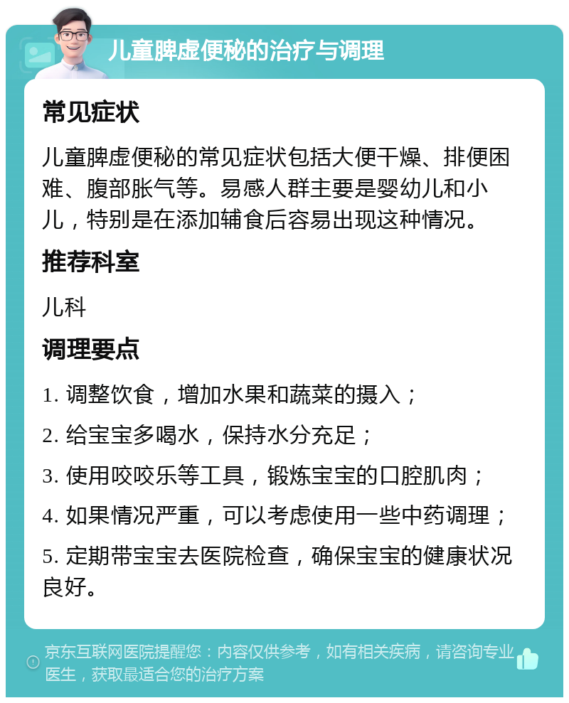 儿童脾虚便秘的治疗与调理 常见症状 儿童脾虚便秘的常见症状包括大便干燥、排便困难、腹部胀气等。易感人群主要是婴幼儿和小儿，特别是在添加辅食后容易出现这种情况。 推荐科室 儿科 调理要点 1. 调整饮食，增加水果和蔬菜的摄入； 2. 给宝宝多喝水，保持水分充足； 3. 使用咬咬乐等工具，锻炼宝宝的口腔肌肉； 4. 如果情况严重，可以考虑使用一些中药调理； 5. 定期带宝宝去医院检查，确保宝宝的健康状况良好。