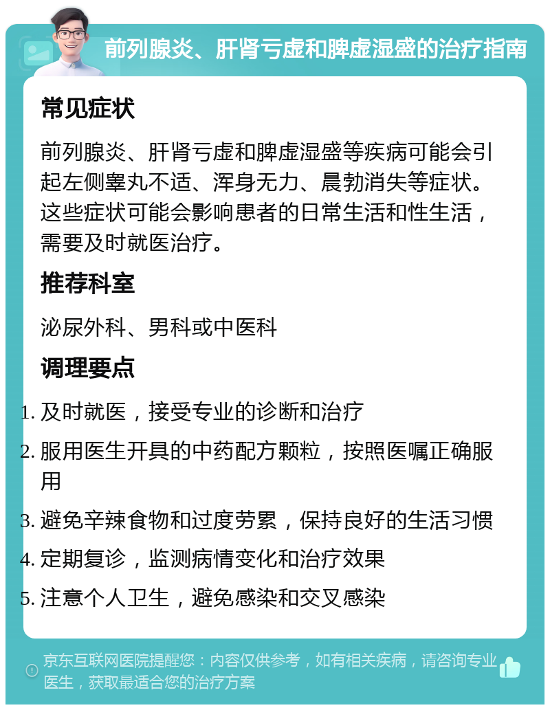 前列腺炎、肝肾亏虚和脾虚湿盛的治疗指南 常见症状 前列腺炎、肝肾亏虚和脾虚湿盛等疾病可能会引起左侧睾丸不适、浑身无力、晨勃消失等症状。这些症状可能会影响患者的日常生活和性生活，需要及时就医治疗。 推荐科室 泌尿外科、男科或中医科 调理要点 及时就医，接受专业的诊断和治疗 服用医生开具的中药配方颗粒，按照医嘱正确服用 避免辛辣食物和过度劳累，保持良好的生活习惯 定期复诊，监测病情变化和治疗效果 注意个人卫生，避免感染和交叉感染