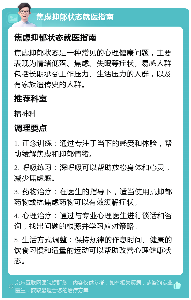 焦虑抑郁状态就医指南 焦虑抑郁状态就医指南 焦虑抑郁状态是一种常见的心理健康问题，主要表现为情绪低落、焦虑、失眠等症状。易感人群包括长期承受工作压力、生活压力的人群，以及有家族遗传史的人群。 推荐科室 精神科 调理要点 1. 正念训练：通过专注于当下的感受和体验，帮助缓解焦虑和抑郁情绪。 2. 呼吸练习：深呼吸可以帮助放松身体和心灵，减少焦虑感。 3. 药物治疗：在医生的指导下，适当使用抗抑郁药物或抗焦虑药物可以有效缓解症状。 4. 心理治疗：通过与专业心理医生进行谈话和咨询，找出问题的根源并学习应对策略。 5. 生活方式调整：保持规律的作息时间、健康的饮食习惯和适量的运动可以帮助改善心理健康状态。