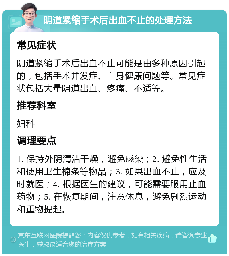 阴道紧缩手术后出血不止的处理方法 常见症状 阴道紧缩手术后出血不止可能是由多种原因引起的，包括手术并发症、自身健康问题等。常见症状包括大量阴道出血、疼痛、不适等。 推荐科室 妇科 调理要点 1. 保持外阴清洁干燥，避免感染；2. 避免性生活和使用卫生棉条等物品；3. 如果出血不止，应及时就医；4. 根据医生的建议，可能需要服用止血药物；5. 在恢复期间，注意休息，避免剧烈运动和重物提起。