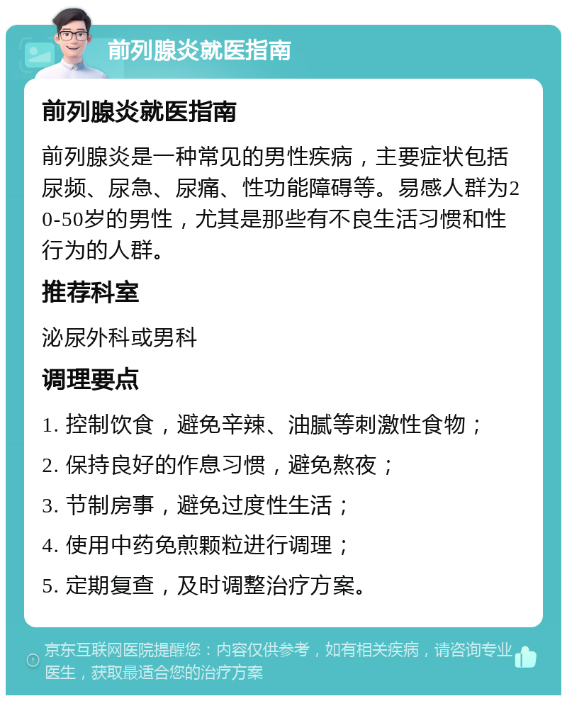 前列腺炎就医指南 前列腺炎就医指南 前列腺炎是一种常见的男性疾病，主要症状包括尿频、尿急、尿痛、性功能障碍等。易感人群为20-50岁的男性，尤其是那些有不良生活习惯和性行为的人群。 推荐科室 泌尿外科或男科 调理要点 1. 控制饮食，避免辛辣、油腻等刺激性食物； 2. 保持良好的作息习惯，避免熬夜； 3. 节制房事，避免过度性生活； 4. 使用中药免煎颗粒进行调理； 5. 定期复查，及时调整治疗方案。