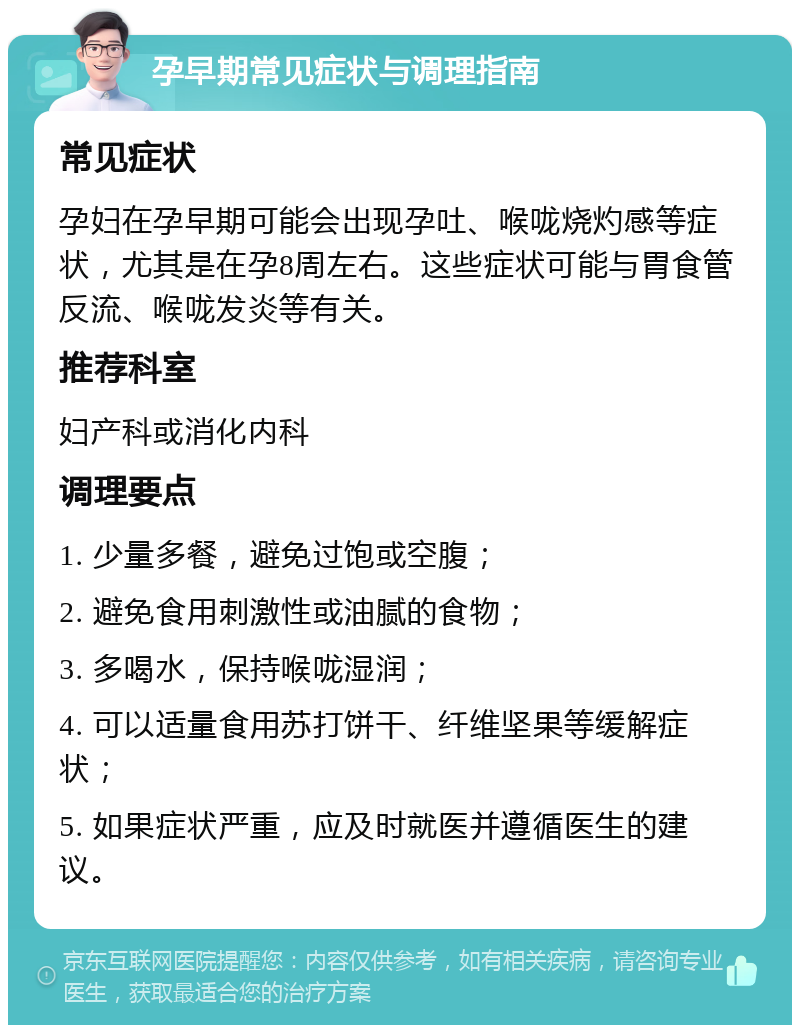 孕早期常见症状与调理指南 常见症状 孕妇在孕早期可能会出现孕吐、喉咙烧灼感等症状，尤其是在孕8周左右。这些症状可能与胃食管反流、喉咙发炎等有关。 推荐科室 妇产科或消化内科 调理要点 1. 少量多餐，避免过饱或空腹； 2. 避免食用刺激性或油腻的食物； 3. 多喝水，保持喉咙湿润； 4. 可以适量食用苏打饼干、纤维坚果等缓解症状； 5. 如果症状严重，应及时就医并遵循医生的建议。