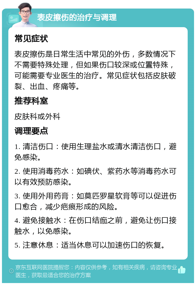 表皮擦伤的治疗与调理 常见症状 表皮擦伤是日常生活中常见的外伤，多数情况下不需要特殊处理，但如果伤口较深或位置特殊，可能需要专业医生的治疗。常见症状包括皮肤破裂、出血、疼痛等。 推荐科室 皮肤科或外科 调理要点 1. 清洁伤口：使用生理盐水或清水清洁伤口，避免感染。 2. 使用消毒药水：如碘伏、紫药水等消毒药水可以有效预防感染。 3. 使用外用药膏：如莫匹罗星软膏等可以促进伤口愈合，减少疤痕形成的风险。 4. 避免接触水：在伤口结痂之前，避免让伤口接触水，以免感染。 5. 注意休息：适当休息可以加速伤口的恢复。