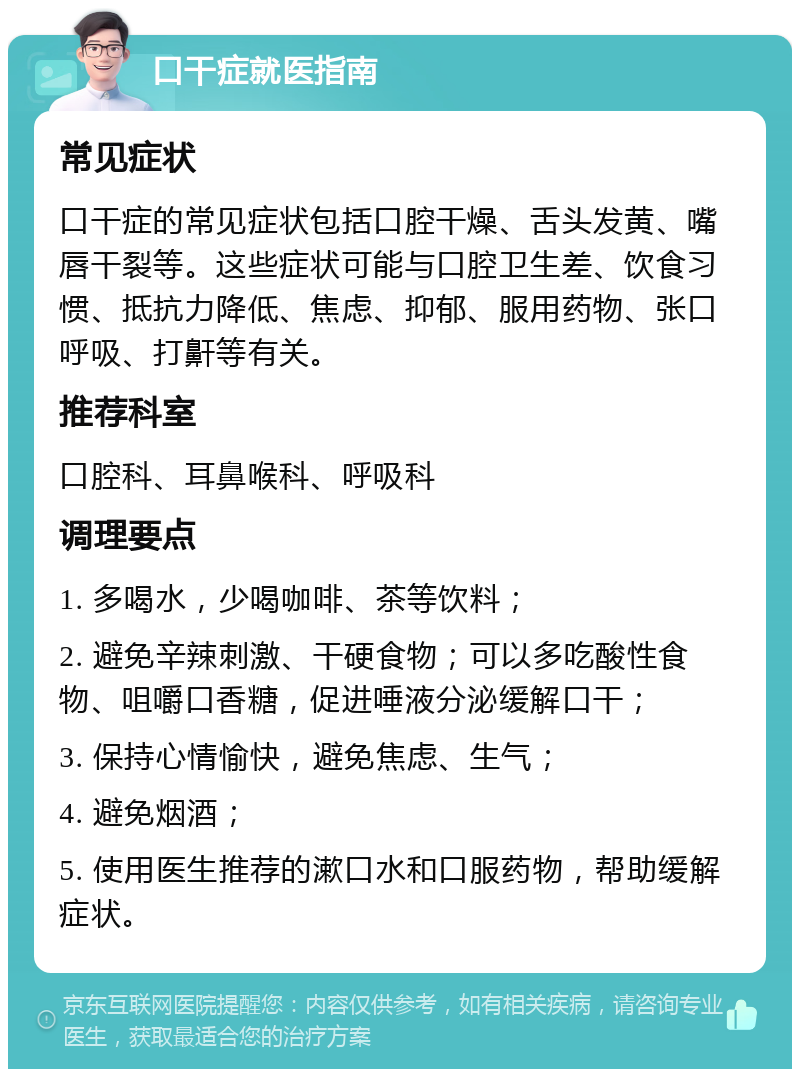 口干症就医指南 常见症状 口干症的常见症状包括口腔干燥、舌头发黄、嘴唇干裂等。这些症状可能与口腔卫生差、饮食习惯、抵抗力降低、焦虑、抑郁、服用药物、张口呼吸、打鼾等有关。 推荐科室 口腔科、耳鼻喉科、呼吸科 调理要点 1. 多喝水，少喝咖啡、茶等饮料； 2. 避免辛辣刺激、干硬食物；可以多吃酸性食物、咀嚼口香糖，促进唾液分泌缓解口干； 3. 保持心情愉快，避免焦虑、生气； 4. 避免烟酒； 5. 使用医生推荐的漱口水和口服药物，帮助缓解症状。