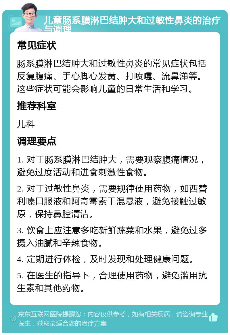 儿童肠系膜淋巴结肿大和过敏性鼻炎的治疗与调理 常见症状 肠系膜淋巴结肿大和过敏性鼻炎的常见症状包括反复腹痛、手心脚心发黄、打喷嚏、流鼻涕等。这些症状可能会影响儿童的日常生活和学习。 推荐科室 儿科 调理要点 1. 对于肠系膜淋巴结肿大，需要观察腹痛情况，避免过度活动和进食刺激性食物。 2. 对于过敏性鼻炎，需要规律使用药物，如西替利嗪口服液和阿奇霉素干混悬液，避免接触过敏原，保持鼻腔清洁。 3. 饮食上应注意多吃新鲜蔬菜和水果，避免过多摄入油腻和辛辣食物。 4. 定期进行体检，及时发现和处理健康问题。 5. 在医生的指导下，合理使用药物，避免滥用抗生素和其他药物。