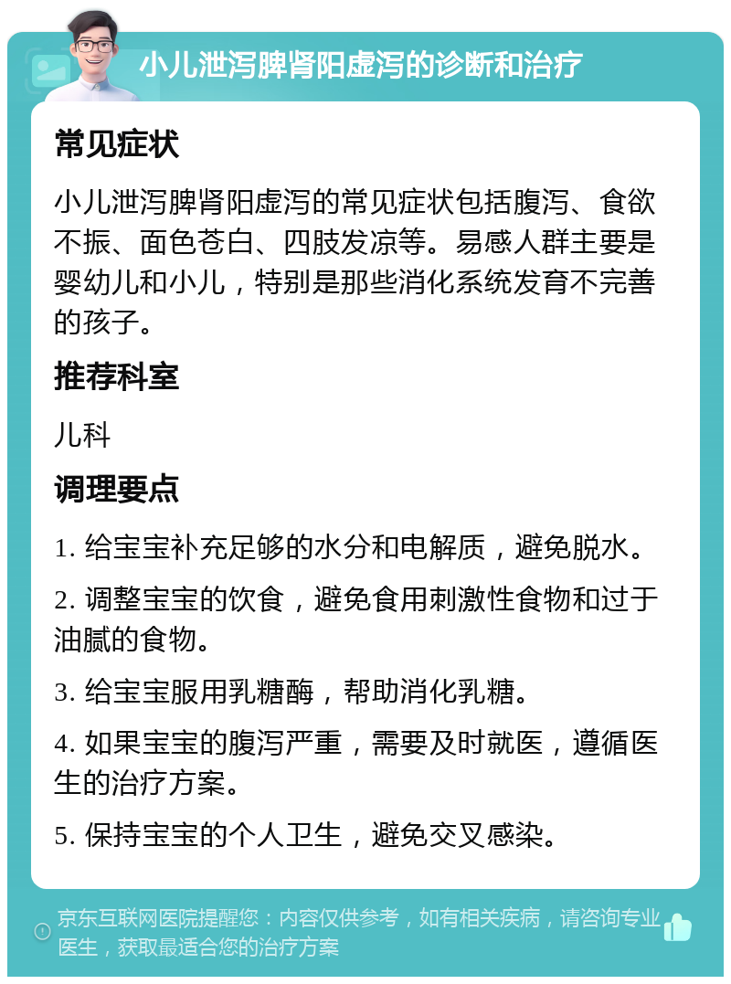 小儿泄泻脾肾阳虚泻的诊断和治疗 常见症状 小儿泄泻脾肾阳虚泻的常见症状包括腹泻、食欲不振、面色苍白、四肢发凉等。易感人群主要是婴幼儿和小儿，特别是那些消化系统发育不完善的孩子。 推荐科室 儿科 调理要点 1. 给宝宝补充足够的水分和电解质，避免脱水。 2. 调整宝宝的饮食，避免食用刺激性食物和过于油腻的食物。 3. 给宝宝服用乳糖酶，帮助消化乳糖。 4. 如果宝宝的腹泻严重，需要及时就医，遵循医生的治疗方案。 5. 保持宝宝的个人卫生，避免交叉感染。