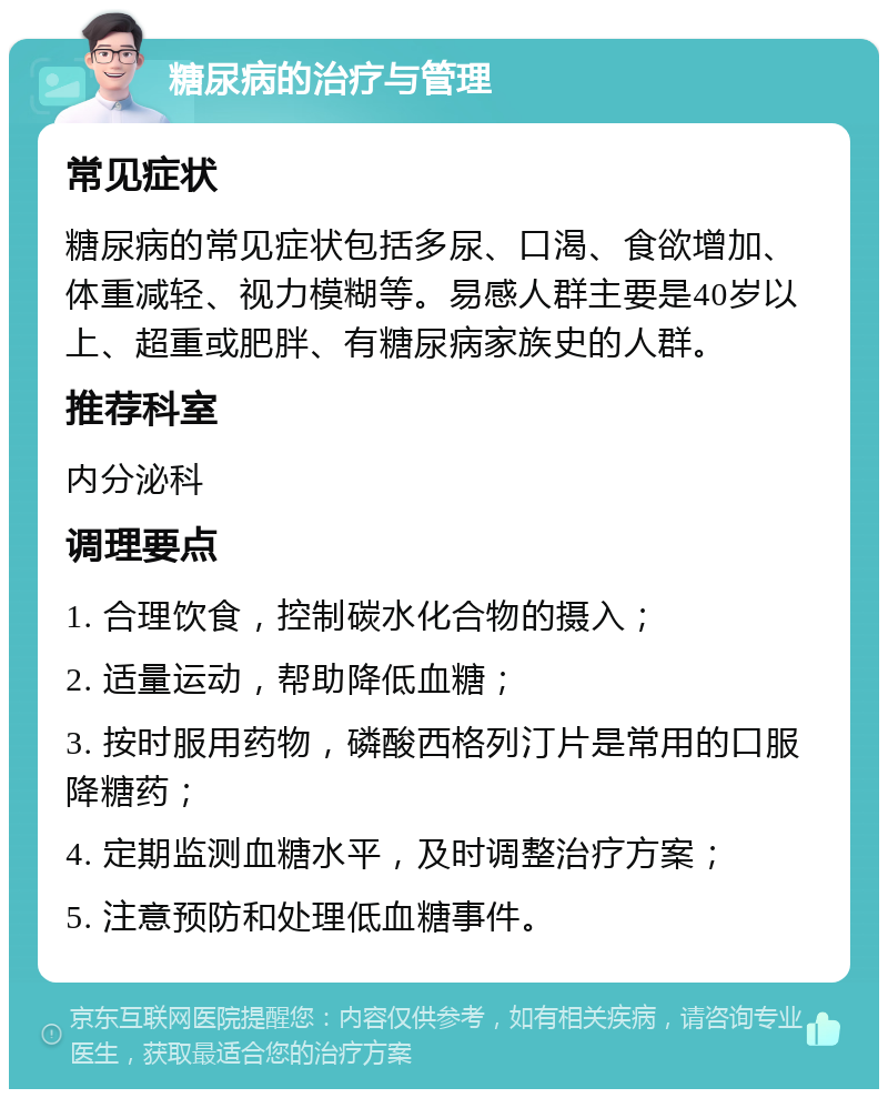 糖尿病的治疗与管理 常见症状 糖尿病的常见症状包括多尿、口渴、食欲增加、体重减轻、视力模糊等。易感人群主要是40岁以上、超重或肥胖、有糖尿病家族史的人群。 推荐科室 内分泌科 调理要点 1. 合理饮食，控制碳水化合物的摄入； 2. 适量运动，帮助降低血糖； 3. 按时服用药物，磷酸西格列汀片是常用的口服降糖药； 4. 定期监测血糖水平，及时调整治疗方案； 5. 注意预防和处理低血糖事件。