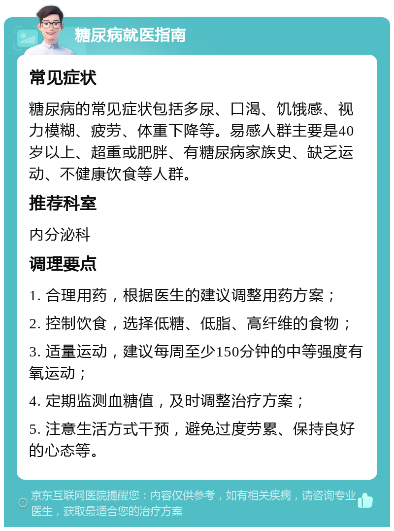 糖尿病就医指南 常见症状 糖尿病的常见症状包括多尿、口渴、饥饿感、视力模糊、疲劳、体重下降等。易感人群主要是40岁以上、超重或肥胖、有糖尿病家族史、缺乏运动、不健康饮食等人群。 推荐科室 内分泌科 调理要点 1. 合理用药，根据医生的建议调整用药方案； 2. 控制饮食，选择低糖、低脂、高纤维的食物； 3. 适量运动，建议每周至少150分钟的中等强度有氧运动； 4. 定期监测血糖值，及时调整治疗方案； 5. 注意生活方式干预，避免过度劳累、保持良好的心态等。