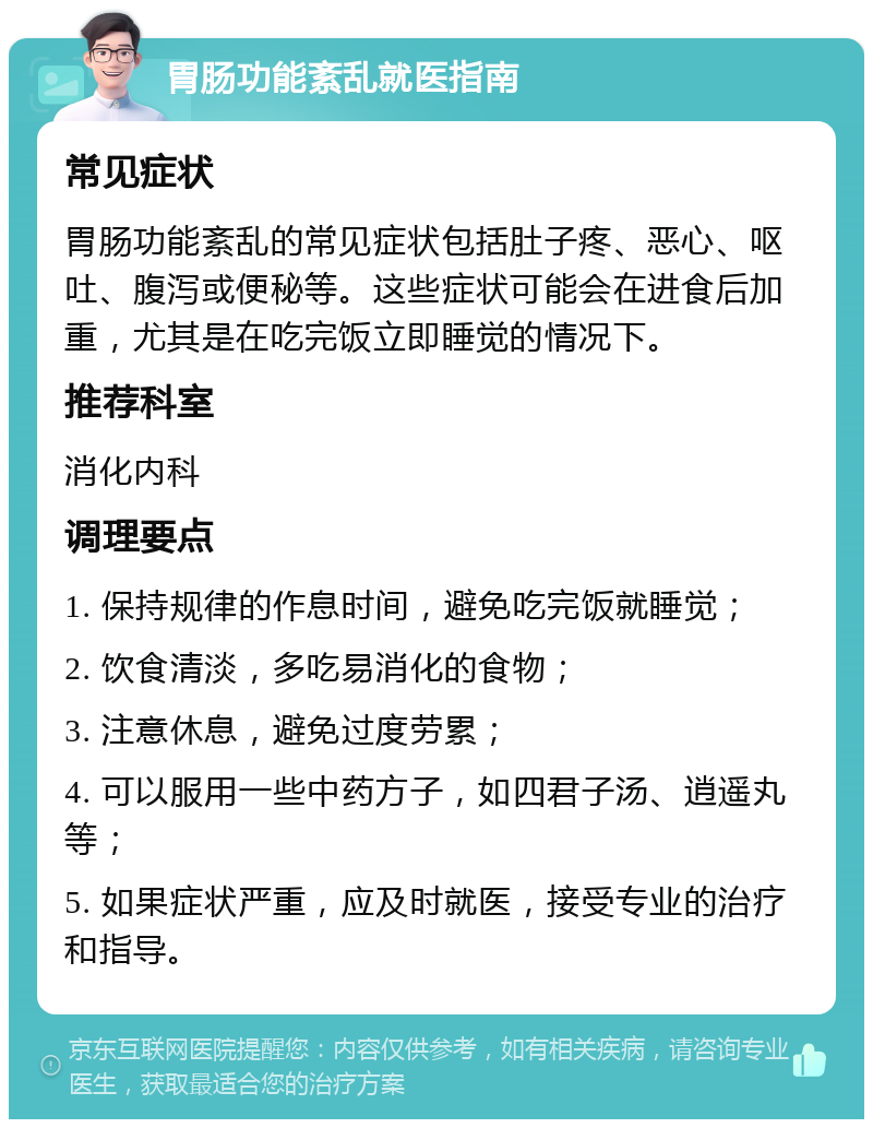 胃肠功能紊乱就医指南 常见症状 胃肠功能紊乱的常见症状包括肚子疼、恶心、呕吐、腹泻或便秘等。这些症状可能会在进食后加重，尤其是在吃完饭立即睡觉的情况下。 推荐科室 消化内科 调理要点 1. 保持规律的作息时间，避免吃完饭就睡觉； 2. 饮食清淡，多吃易消化的食物； 3. 注意休息，避免过度劳累； 4. 可以服用一些中药方子，如四君子汤、逍遥丸等； 5. 如果症状严重，应及时就医，接受专业的治疗和指导。