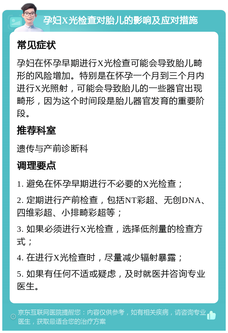 孕妇X光检查对胎儿的影响及应对措施 常见症状 孕妇在怀孕早期进行X光检查可能会导致胎儿畸形的风险增加。特别是在怀孕一个月到三个月内进行X光照射，可能会导致胎儿的一些器官出现畸形，因为这个时间段是胎儿器官发育的重要阶段。 推荐科室 遗传与产前诊断科 调理要点 1. 避免在怀孕早期进行不必要的X光检查； 2. 定期进行产前检查，包括NT彩超、无创DNA、四维彩超、小排畸彩超等； 3. 如果必须进行X光检查，选择低剂量的检查方式； 4. 在进行X光检查时，尽量减少辐射暴露； 5. 如果有任何不适或疑虑，及时就医并咨询专业医生。