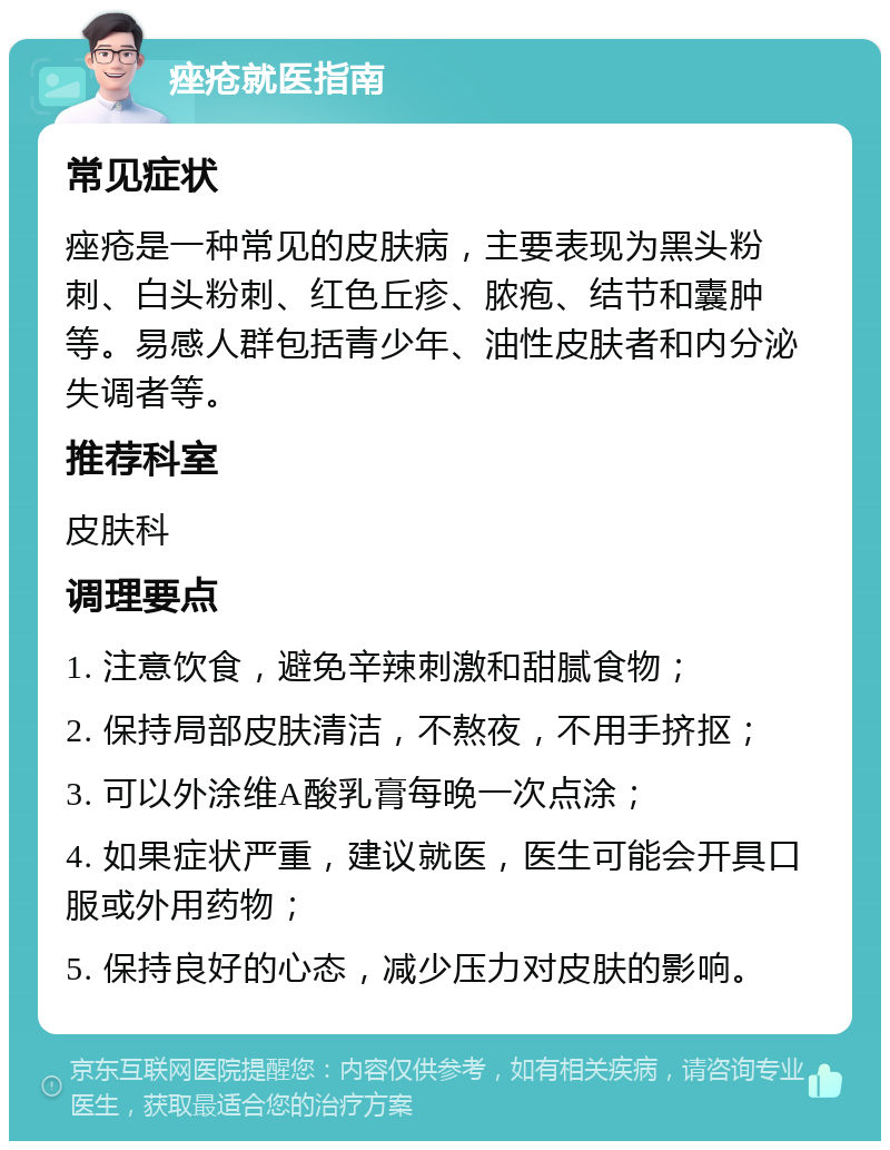 痤疮就医指南 常见症状 痤疮是一种常见的皮肤病，主要表现为黑头粉刺、白头粉刺、红色丘疹、脓疱、结节和囊肿等。易感人群包括青少年、油性皮肤者和内分泌失调者等。 推荐科室 皮肤科 调理要点 1. 注意饮食，避免辛辣刺激和甜腻食物； 2. 保持局部皮肤清洁，不熬夜，不用手挤抠； 3. 可以外涂维A酸乳膏每晚一次点涂； 4. 如果症状严重，建议就医，医生可能会开具口服或外用药物； 5. 保持良好的心态，减少压力对皮肤的影响。