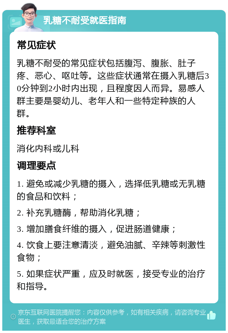 乳糖不耐受就医指南 常见症状 乳糖不耐受的常见症状包括腹泻、腹胀、肚子疼、恶心、呕吐等。这些症状通常在摄入乳糖后30分钟到2小时内出现，且程度因人而异。易感人群主要是婴幼儿、老年人和一些特定种族的人群。 推荐科室 消化内科或儿科 调理要点 1. 避免或减少乳糖的摄入，选择低乳糖或无乳糖的食品和饮料； 2. 补充乳糖酶，帮助消化乳糖； 3. 增加膳食纤维的摄入，促进肠道健康； 4. 饮食上要注意清淡，避免油腻、辛辣等刺激性食物； 5. 如果症状严重，应及时就医，接受专业的治疗和指导。