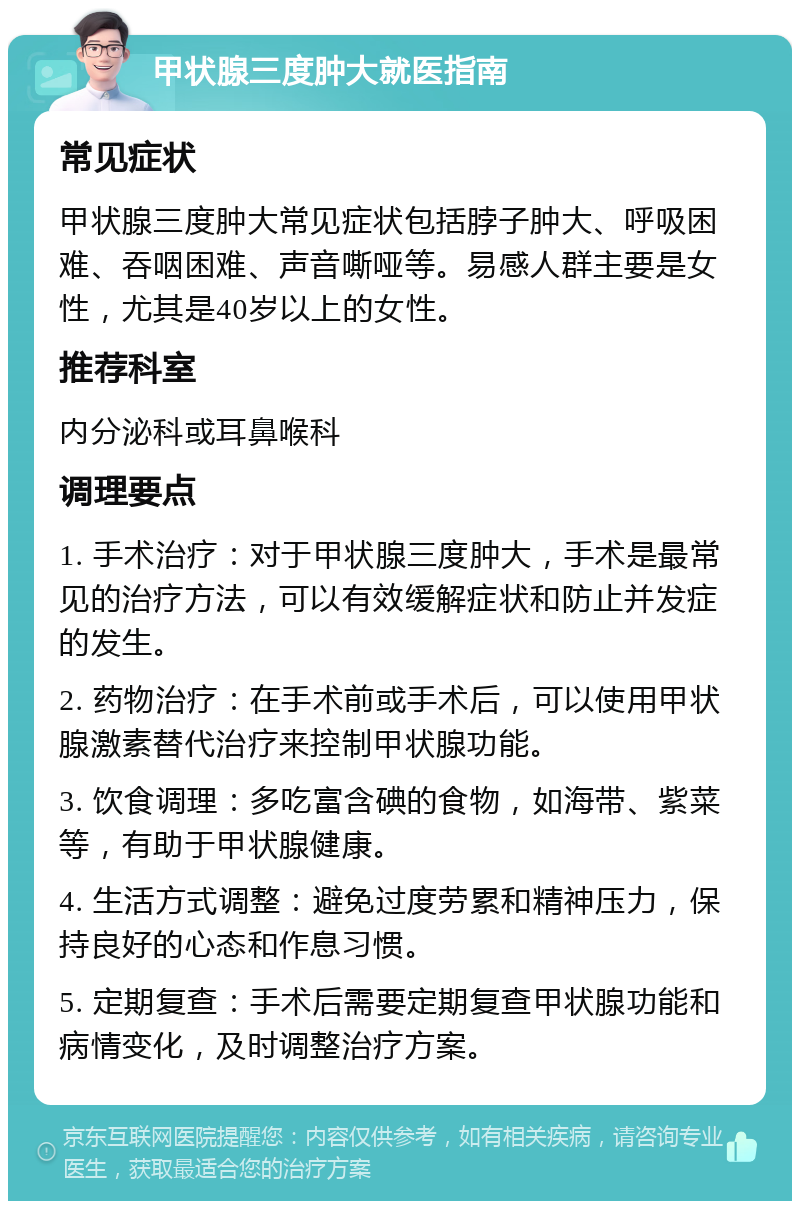 甲状腺三度肿大就医指南 常见症状 甲状腺三度肿大常见症状包括脖子肿大、呼吸困难、吞咽困难、声音嘶哑等。易感人群主要是女性，尤其是40岁以上的女性。 推荐科室 内分泌科或耳鼻喉科 调理要点 1. 手术治疗：对于甲状腺三度肿大，手术是最常见的治疗方法，可以有效缓解症状和防止并发症的发生。 2. 药物治疗：在手术前或手术后，可以使用甲状腺激素替代治疗来控制甲状腺功能。 3. 饮食调理：多吃富含碘的食物，如海带、紫菜等，有助于甲状腺健康。 4. 生活方式调整：避免过度劳累和精神压力，保持良好的心态和作息习惯。 5. 定期复查：手术后需要定期复查甲状腺功能和病情变化，及时调整治疗方案。