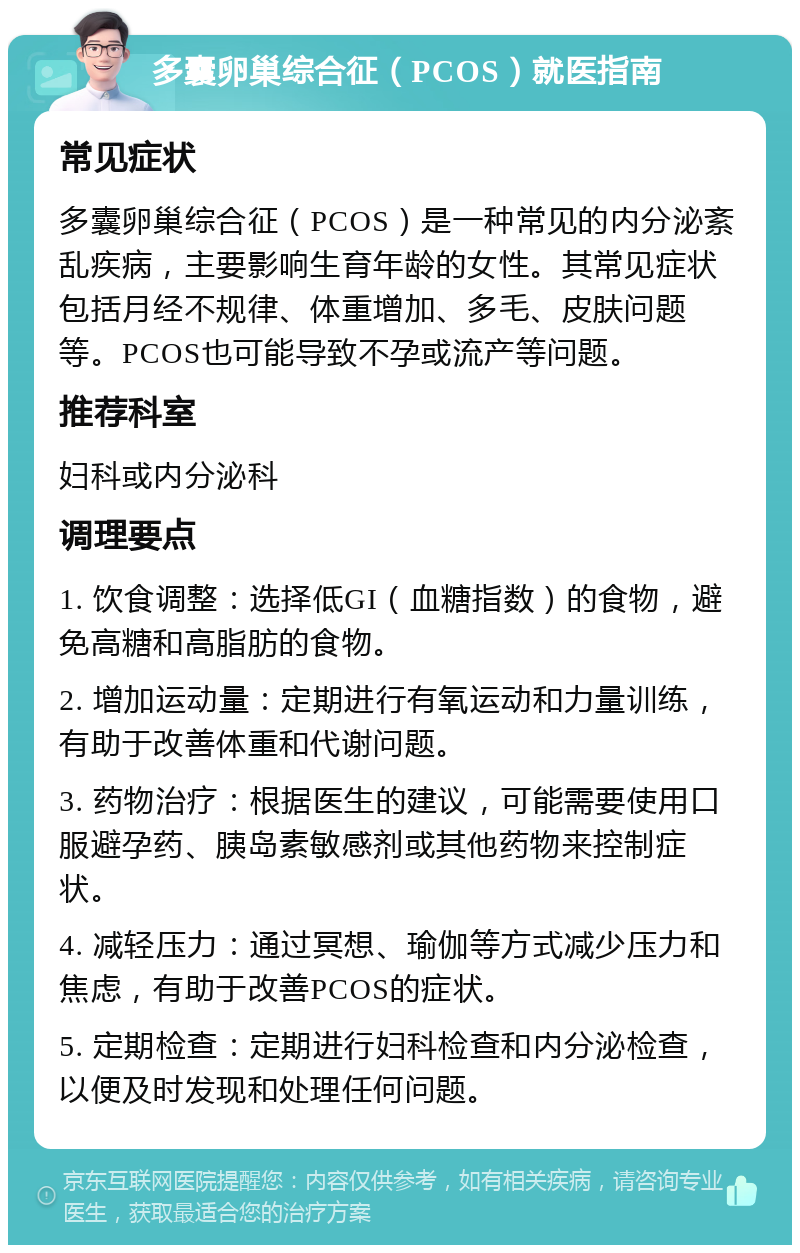 多囊卵巢综合征（PCOS）就医指南 常见症状 多囊卵巢综合征（PCOS）是一种常见的内分泌紊乱疾病，主要影响生育年龄的女性。其常见症状包括月经不规律、体重增加、多毛、皮肤问题等。PCOS也可能导致不孕或流产等问题。 推荐科室 妇科或内分泌科 调理要点 1. 饮食调整：选择低GI（血糖指数）的食物，避免高糖和高脂肪的食物。 2. 增加运动量：定期进行有氧运动和力量训练，有助于改善体重和代谢问题。 3. 药物治疗：根据医生的建议，可能需要使用口服避孕药、胰岛素敏感剂或其他药物来控制症状。 4. 减轻压力：通过冥想、瑜伽等方式减少压力和焦虑，有助于改善PCOS的症状。 5. 定期检查：定期进行妇科检查和内分泌检查，以便及时发现和处理任何问题。