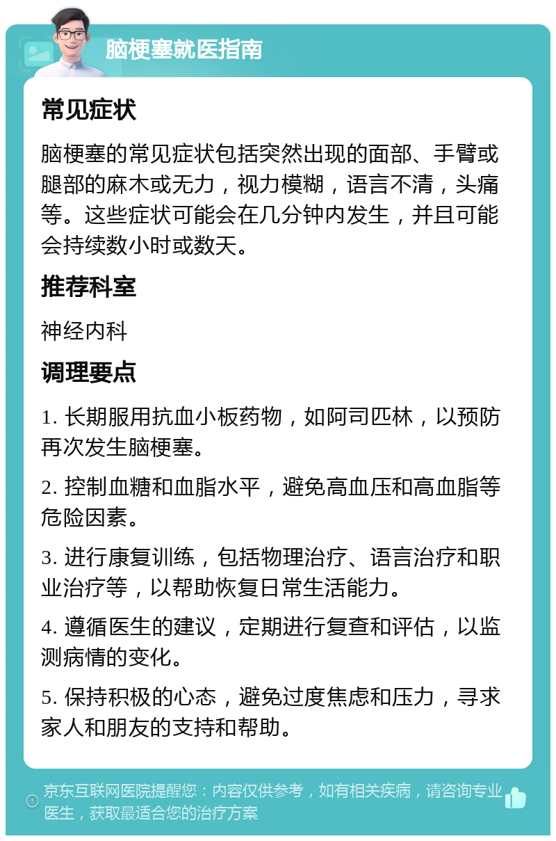 脑梗塞就医指南 常见症状 脑梗塞的常见症状包括突然出现的面部、手臂或腿部的麻木或无力，视力模糊，语言不清，头痛等。这些症状可能会在几分钟内发生，并且可能会持续数小时或数天。 推荐科室 神经内科 调理要点 1. 长期服用抗血小板药物，如阿司匹林，以预防再次发生脑梗塞。 2. 控制血糖和血脂水平，避免高血压和高血脂等危险因素。 3. 进行康复训练，包括物理治疗、语言治疗和职业治疗等，以帮助恢复日常生活能力。 4. 遵循医生的建议，定期进行复查和评估，以监测病情的变化。 5. 保持积极的心态，避免过度焦虑和压力，寻求家人和朋友的支持和帮助。