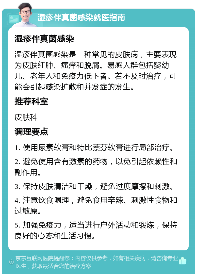 湿疹伴真菌感染就医指南 湿疹伴真菌感染 湿疹伴真菌感染是一种常见的皮肤病，主要表现为皮肤红肿、瘙痒和脱屑。易感人群包括婴幼儿、老年人和免疫力低下者。若不及时治疗，可能会引起感染扩散和并发症的发生。 推荐科室 皮肤科 调理要点 1. 使用尿素软膏和特比萘芬软膏进行局部治疗。 2. 避免使用含有激素的药物，以免引起依赖性和副作用。 3. 保持皮肤清洁和干燥，避免过度摩擦和刺激。 4. 注意饮食调理，避免食用辛辣、刺激性食物和过敏原。 5. 加强免疫力，适当进行户外活动和锻炼，保持良好的心态和生活习惯。