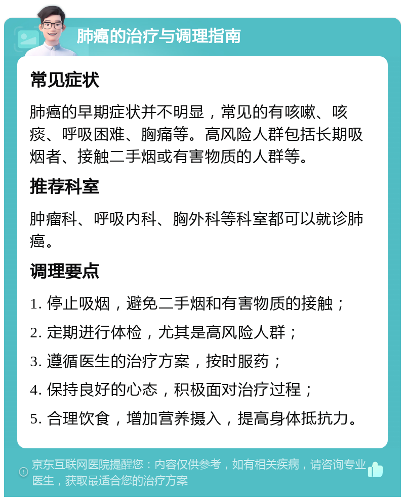 肺癌的治疗与调理指南 常见症状 肺癌的早期症状并不明显，常见的有咳嗽、咳痰、呼吸困难、胸痛等。高风险人群包括长期吸烟者、接触二手烟或有害物质的人群等。 推荐科室 肿瘤科、呼吸内科、胸外科等科室都可以就诊肺癌。 调理要点 1. 停止吸烟，避免二手烟和有害物质的接触； 2. 定期进行体检，尤其是高风险人群； 3. 遵循医生的治疗方案，按时服药； 4. 保持良好的心态，积极面对治疗过程； 5. 合理饮食，增加营养摄入，提高身体抵抗力。