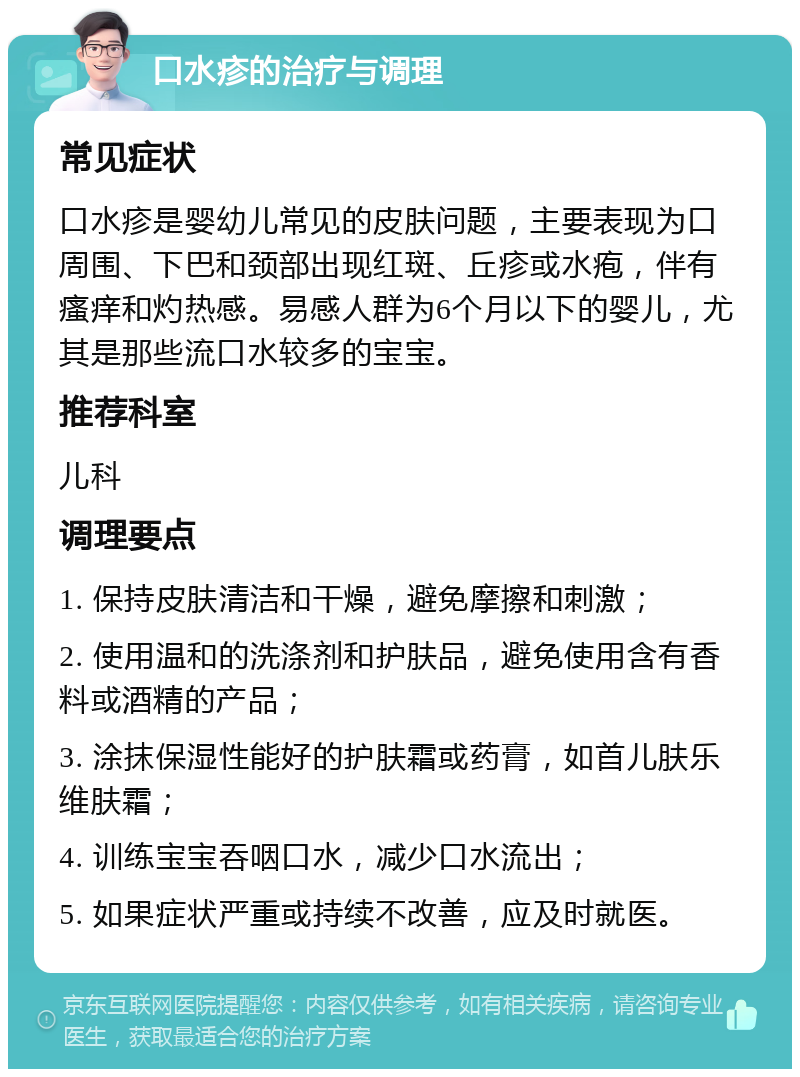 口水疹的治疗与调理 常见症状 口水疹是婴幼儿常见的皮肤问题，主要表现为口周围、下巴和颈部出现红斑、丘疹或水疱，伴有瘙痒和灼热感。易感人群为6个月以下的婴儿，尤其是那些流口水较多的宝宝。 推荐科室 儿科 调理要点 1. 保持皮肤清洁和干燥，避免摩擦和刺激； 2. 使用温和的洗涤剂和护肤品，避免使用含有香料或酒精的产品； 3. 涂抹保湿性能好的护肤霜或药膏，如首儿肤乐维肤霜； 4. 训练宝宝吞咽口水，减少口水流出； 5. 如果症状严重或持续不改善，应及时就医。