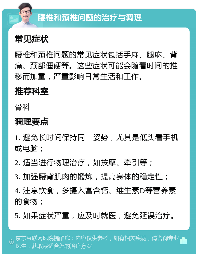 腰椎和颈椎问题的治疗与调理 常见症状 腰椎和颈椎问题的常见症状包括手麻、腿麻、背痛、颈部僵硬等。这些症状可能会随着时间的推移而加重，严重影响日常生活和工作。 推荐科室 骨科 调理要点 1. 避免长时间保持同一姿势，尤其是低头看手机或电脑； 2. 适当进行物理治疗，如按摩、牵引等； 3. 加强腰背肌肉的锻炼，提高身体的稳定性； 4. 注意饮食，多摄入富含钙、维生素D等营养素的食物； 5. 如果症状严重，应及时就医，避免延误治疗。