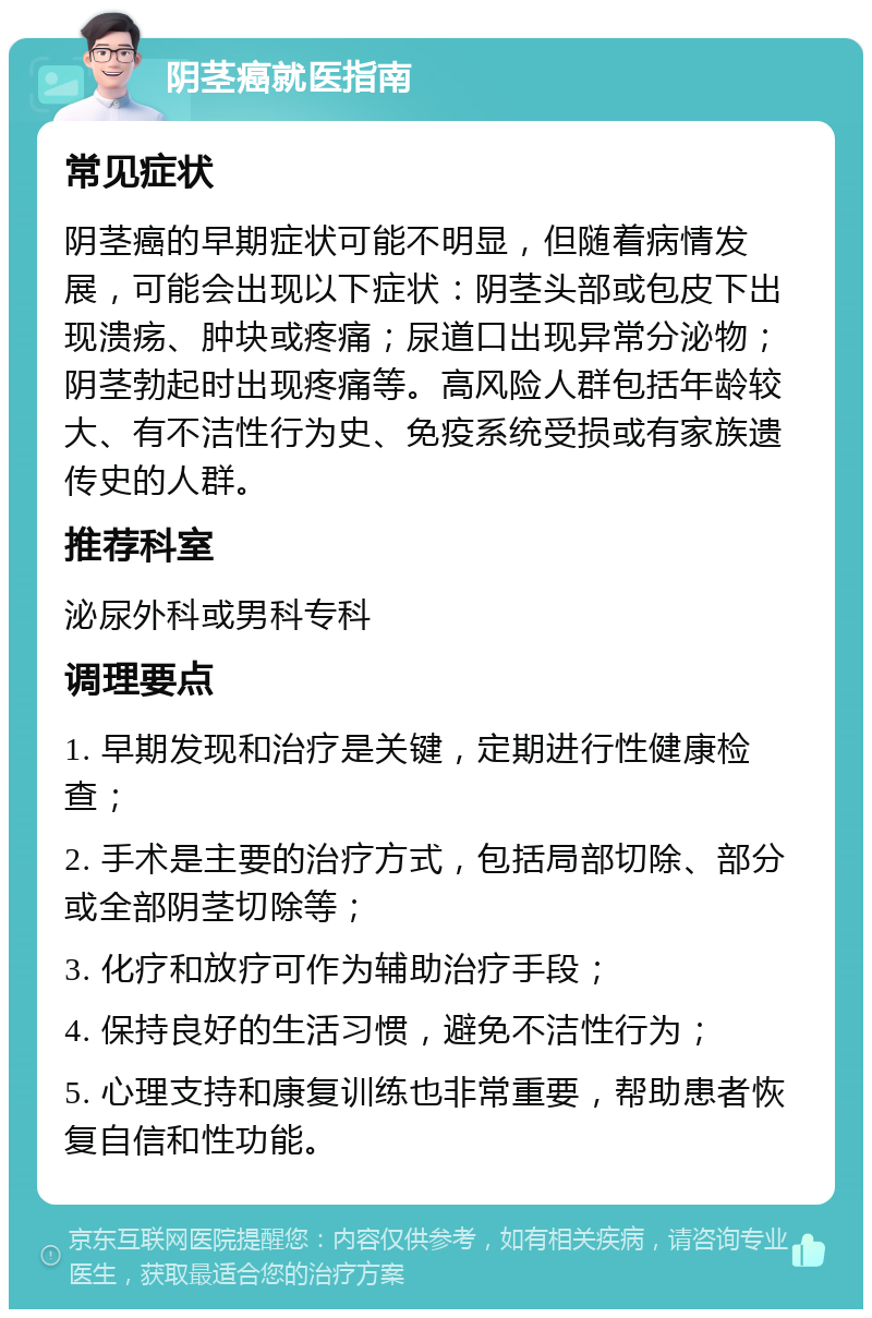 阴茎癌就医指南 常见症状 阴茎癌的早期症状可能不明显，但随着病情发展，可能会出现以下症状：阴茎头部或包皮下出现溃疡、肿块或疼痛；尿道口出现异常分泌物；阴茎勃起时出现疼痛等。高风险人群包括年龄较大、有不洁性行为史、免疫系统受损或有家族遗传史的人群。 推荐科室 泌尿外科或男科专科 调理要点 1. 早期发现和治疗是关键，定期进行性健康检查； 2. 手术是主要的治疗方式，包括局部切除、部分或全部阴茎切除等； 3. 化疗和放疗可作为辅助治疗手段； 4. 保持良好的生活习惯，避免不洁性行为； 5. 心理支持和康复训练也非常重要，帮助患者恢复自信和性功能。