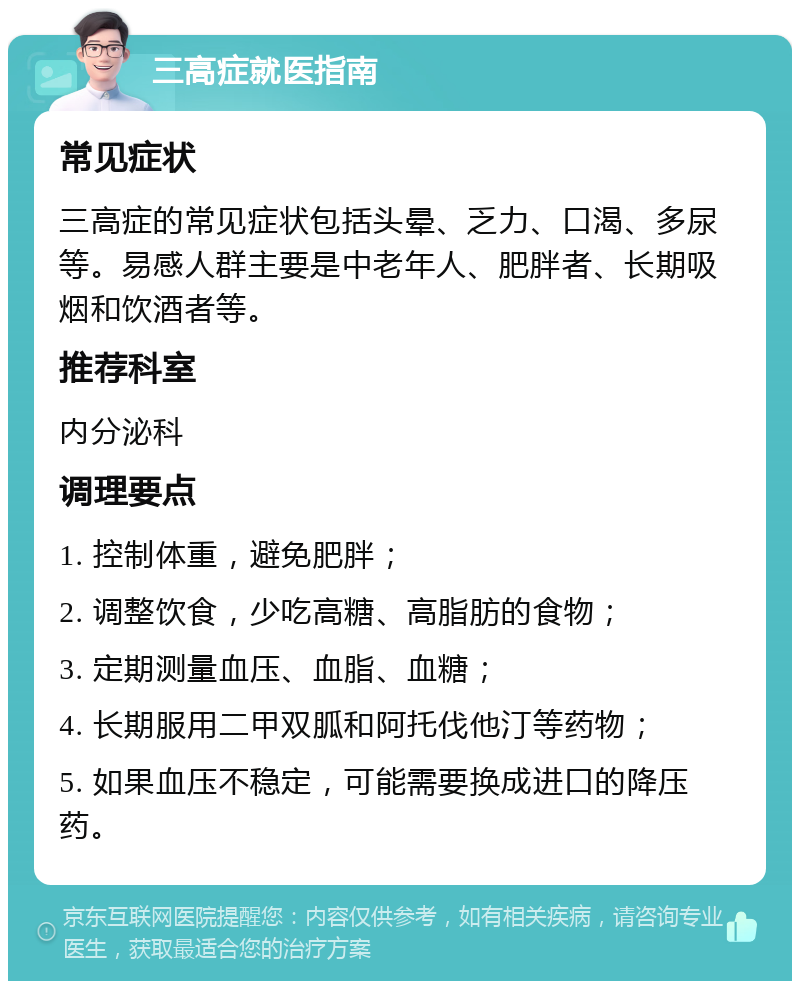 三高症就医指南 常见症状 三高症的常见症状包括头晕、乏力、口渴、多尿等。易感人群主要是中老年人、肥胖者、长期吸烟和饮酒者等。 推荐科室 内分泌科 调理要点 1. 控制体重，避免肥胖； 2. 调整饮食，少吃高糖、高脂肪的食物； 3. 定期测量血压、血脂、血糖； 4. 长期服用二甲双胍和阿托伐他汀等药物； 5. 如果血压不稳定，可能需要换成进口的降压药。