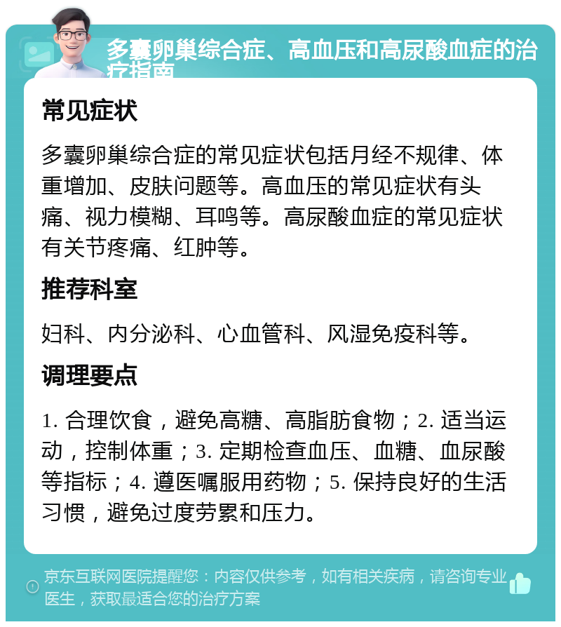 多囊卵巢综合症、高血压和高尿酸血症的治疗指南 常见症状 多囊卵巢综合症的常见症状包括月经不规律、体重增加、皮肤问题等。高血压的常见症状有头痛、视力模糊、耳鸣等。高尿酸血症的常见症状有关节疼痛、红肿等。 推荐科室 妇科、内分泌科、心血管科、风湿免疫科等。 调理要点 1. 合理饮食，避免高糖、高脂肪食物；2. 适当运动，控制体重；3. 定期检查血压、血糖、血尿酸等指标；4. 遵医嘱服用药物；5. 保持良好的生活习惯，避免过度劳累和压力。