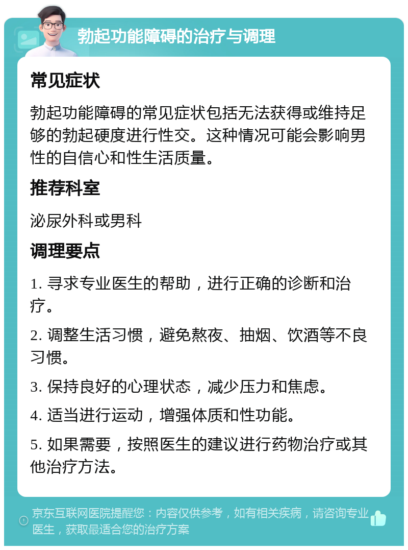 勃起功能障碍的治疗与调理 常见症状 勃起功能障碍的常见症状包括无法获得或维持足够的勃起硬度进行性交。这种情况可能会影响男性的自信心和性生活质量。 推荐科室 泌尿外科或男科 调理要点 1. 寻求专业医生的帮助，进行正确的诊断和治疗。 2. 调整生活习惯，避免熬夜、抽烟、饮酒等不良习惯。 3. 保持良好的心理状态，减少压力和焦虑。 4. 适当进行运动，增强体质和性功能。 5. 如果需要，按照医生的建议进行药物治疗或其他治疗方法。