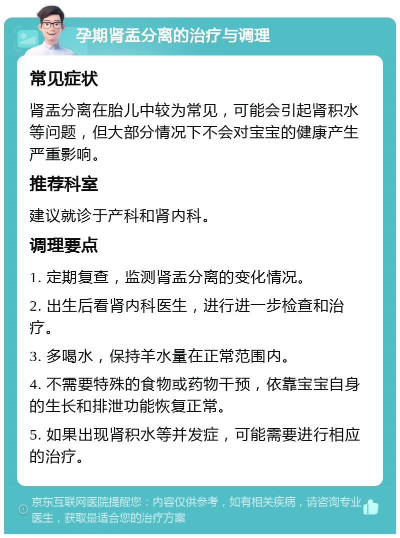 孕期肾盂分离的治疗与调理 常见症状 肾盂分离在胎儿中较为常见，可能会引起肾积水等问题，但大部分情况下不会对宝宝的健康产生严重影响。 推荐科室 建议就诊于产科和肾内科。 调理要点 1. 定期复查，监测肾盂分离的变化情况。 2. 出生后看肾内科医生，进行进一步检查和治疗。 3. 多喝水，保持羊水量在正常范围内。 4. 不需要特殊的食物或药物干预，依靠宝宝自身的生长和排泄功能恢复正常。 5. 如果出现肾积水等并发症，可能需要进行相应的治疗。