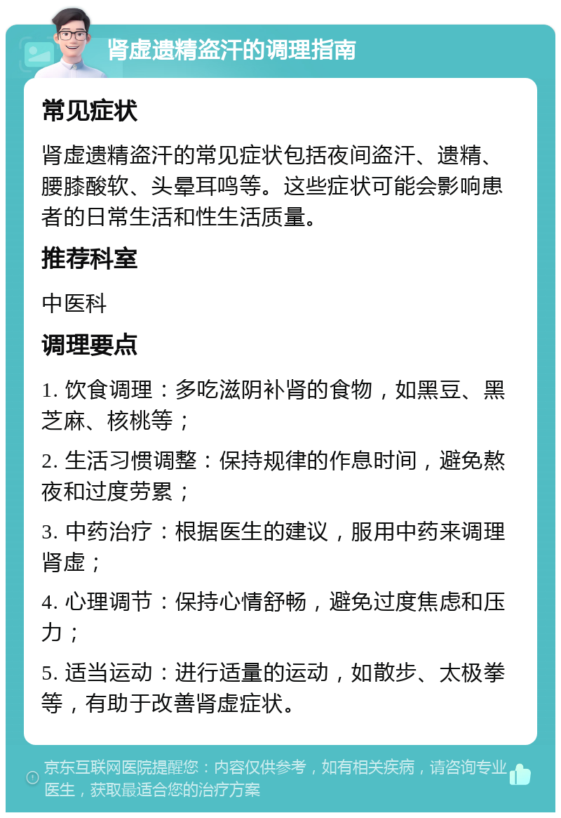 肾虚遗精盗汗的调理指南 常见症状 肾虚遗精盗汗的常见症状包括夜间盗汗、遗精、腰膝酸软、头晕耳鸣等。这些症状可能会影响患者的日常生活和性生活质量。 推荐科室 中医科 调理要点 1. 饮食调理：多吃滋阴补肾的食物，如黑豆、黑芝麻、核桃等； 2. 生活习惯调整：保持规律的作息时间，避免熬夜和过度劳累； 3. 中药治疗：根据医生的建议，服用中药来调理肾虚； 4. 心理调节：保持心情舒畅，避免过度焦虑和压力； 5. 适当运动：进行适量的运动，如散步、太极拳等，有助于改善肾虚症状。