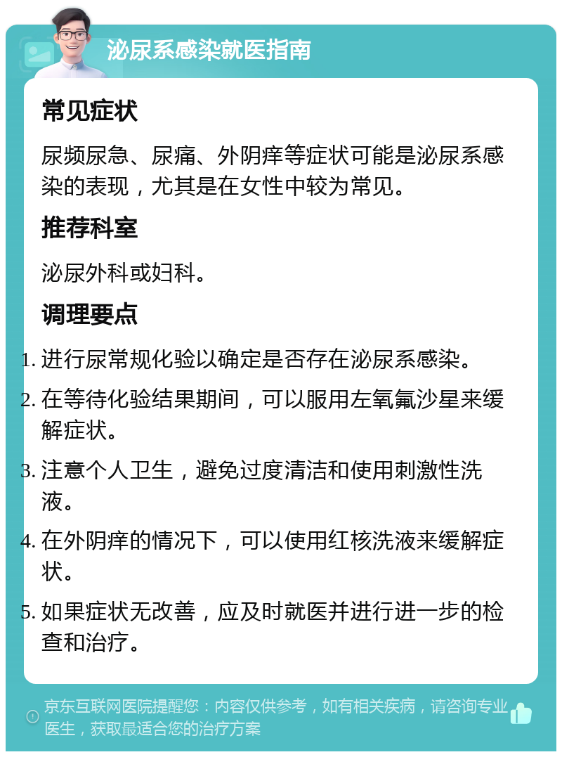 泌尿系感染就医指南 常见症状 尿频尿急、尿痛、外阴痒等症状可能是泌尿系感染的表现，尤其是在女性中较为常见。 推荐科室 泌尿外科或妇科。 调理要点 进行尿常规化验以确定是否存在泌尿系感染。 在等待化验结果期间，可以服用左氧氟沙星来缓解症状。 注意个人卫生，避免过度清洁和使用刺激性洗液。 在外阴痒的情况下，可以使用红核洗液来缓解症状。 如果症状无改善，应及时就医并进行进一步的检查和治疗。