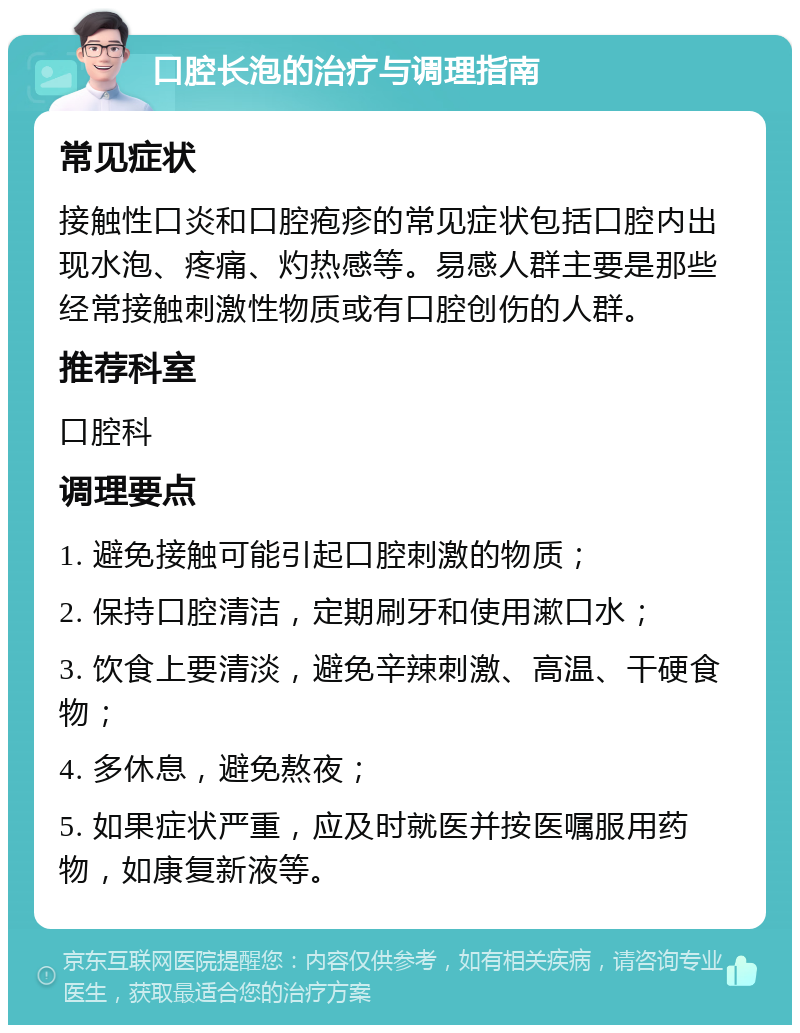 口腔长泡的治疗与调理指南 常见症状 接触性口炎和口腔疱疹的常见症状包括口腔内出现水泡、疼痛、灼热感等。易感人群主要是那些经常接触刺激性物质或有口腔创伤的人群。 推荐科室 口腔科 调理要点 1. 避免接触可能引起口腔刺激的物质； 2. 保持口腔清洁，定期刷牙和使用漱口水； 3. 饮食上要清淡，避免辛辣刺激、高温、干硬食物； 4. 多休息，避免熬夜； 5. 如果症状严重，应及时就医并按医嘱服用药物，如康复新液等。