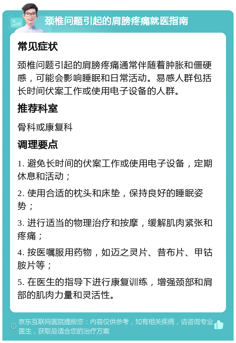 颈椎问题引起的肩膀疼痛就医指南 常见症状 颈椎问题引起的肩膀疼痛通常伴随着肿胀和僵硬感，可能会影响睡眠和日常活动。易感人群包括长时间伏案工作或使用电子设备的人群。 推荐科室 骨科或康复科 调理要点 1. 避免长时间的伏案工作或使用电子设备，定期休息和活动； 2. 使用合适的枕头和床垫，保持良好的睡眠姿势； 3. 进行适当的物理治疗和按摩，缓解肌肉紧张和疼痛； 4. 按医嘱服用药物，如迈之灵片、昔布片、甲钴胺片等； 5. 在医生的指导下进行康复训练，增强颈部和肩部的肌肉力量和灵活性。