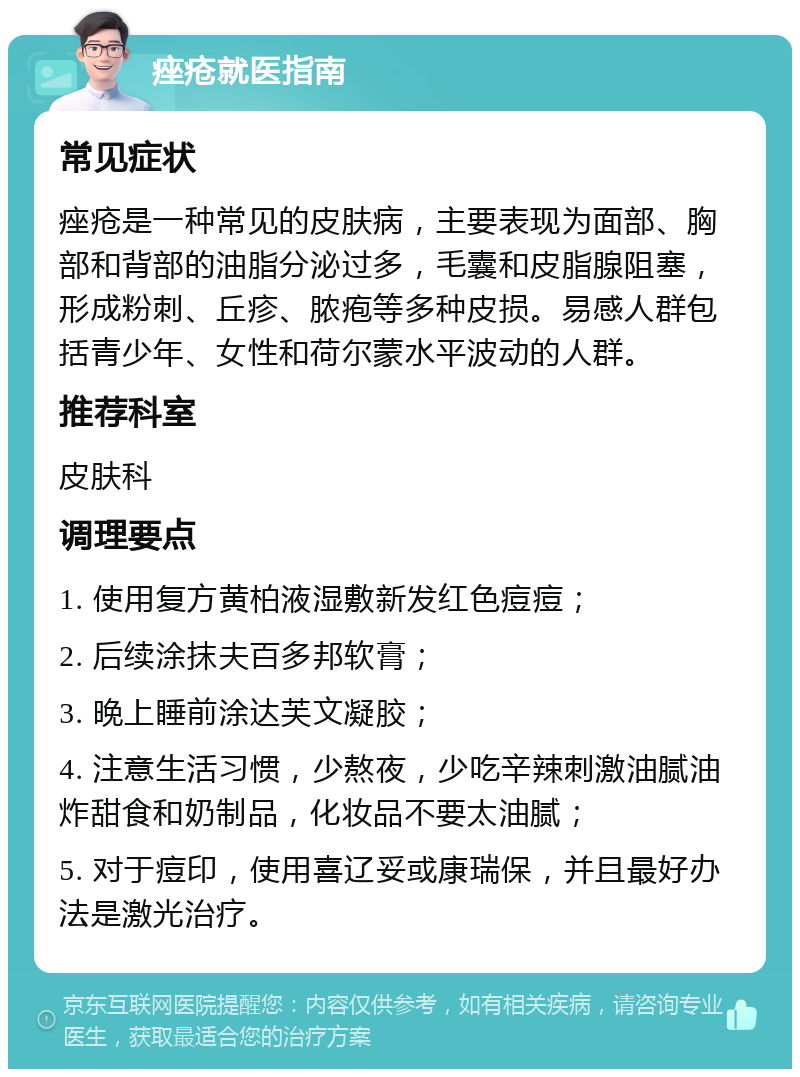 痤疮就医指南 常见症状 痤疮是一种常见的皮肤病，主要表现为面部、胸部和背部的油脂分泌过多，毛囊和皮脂腺阻塞，形成粉刺、丘疹、脓疱等多种皮损。易感人群包括青少年、女性和荷尔蒙水平波动的人群。 推荐科室 皮肤科 调理要点 1. 使用复方黄柏液湿敷新发红色痘痘； 2. 后续涂抹夫百多邦软膏； 3. 晚上睡前涂达芙文凝胶； 4. 注意生活习惯，少熬夜，少吃辛辣刺激油腻油炸甜食和奶制品，化妆品不要太油腻； 5. 对于痘印，使用喜辽妥或康瑞保，并且最好办法是激光治疗。