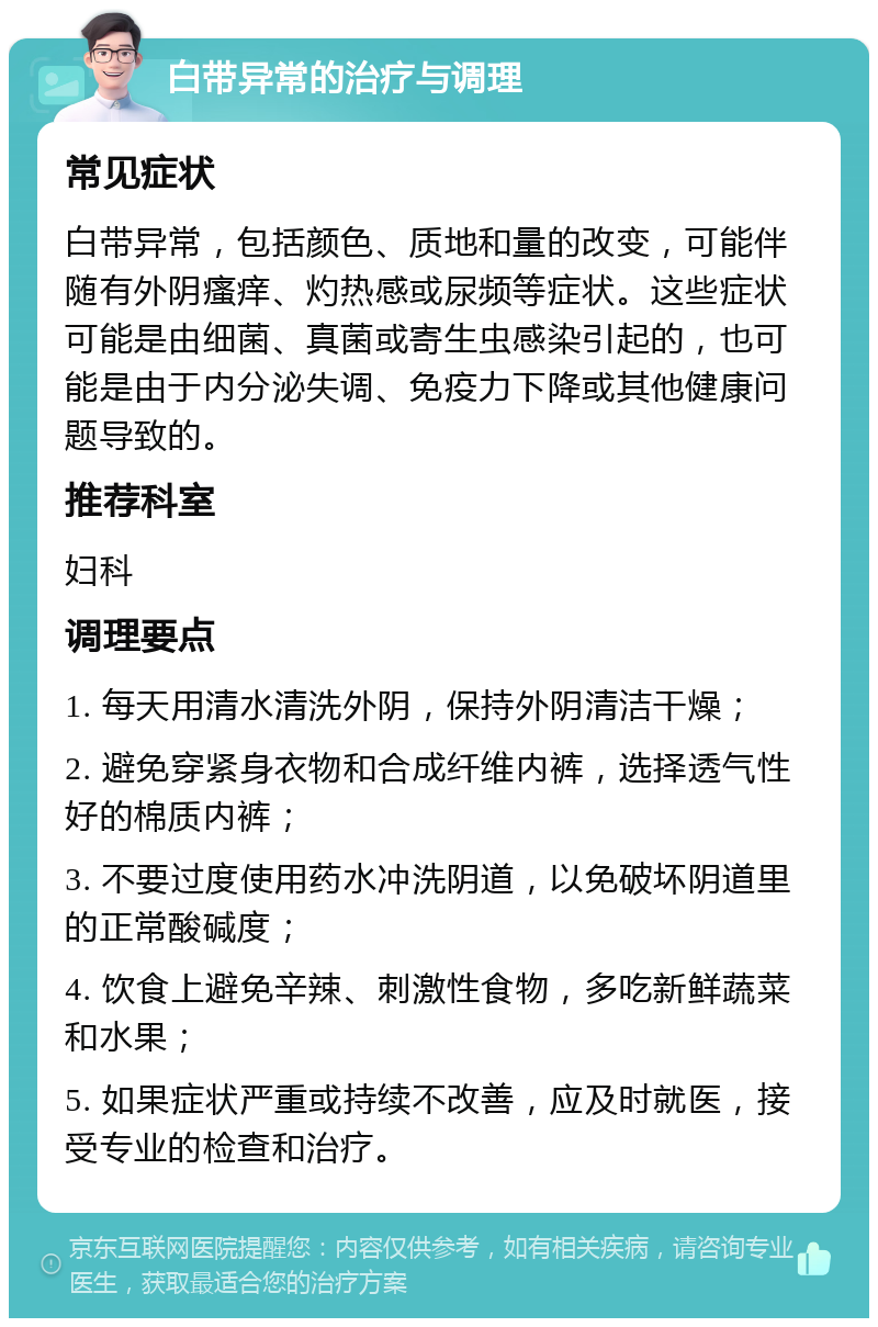 白带异常的治疗与调理 常见症状 白带异常，包括颜色、质地和量的改变，可能伴随有外阴瘙痒、灼热感或尿频等症状。这些症状可能是由细菌、真菌或寄生虫感染引起的，也可能是由于内分泌失调、免疫力下降或其他健康问题导致的。 推荐科室 妇科 调理要点 1. 每天用清水清洗外阴，保持外阴清洁干燥； 2. 避免穿紧身衣物和合成纤维内裤，选择透气性好的棉质内裤； 3. 不要过度使用药水冲洗阴道，以免破坏阴道里的正常酸碱度； 4. 饮食上避免辛辣、刺激性食物，多吃新鲜蔬菜和水果； 5. 如果症状严重或持续不改善，应及时就医，接受专业的检查和治疗。