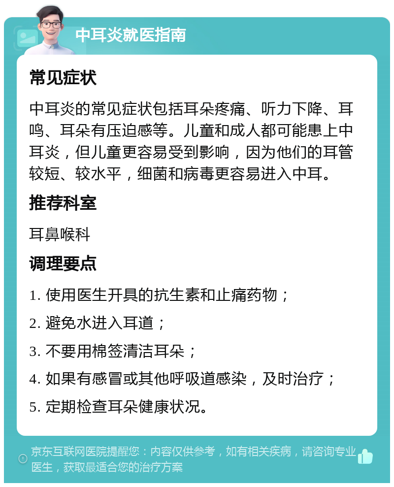 中耳炎就医指南 常见症状 中耳炎的常见症状包括耳朵疼痛、听力下降、耳鸣、耳朵有压迫感等。儿童和成人都可能患上中耳炎，但儿童更容易受到影响，因为他们的耳管较短、较水平，细菌和病毒更容易进入中耳。 推荐科室 耳鼻喉科 调理要点 1. 使用医生开具的抗生素和止痛药物； 2. 避免水进入耳道； 3. 不要用棉签清洁耳朵； 4. 如果有感冒或其他呼吸道感染，及时治疗； 5. 定期检查耳朵健康状况。