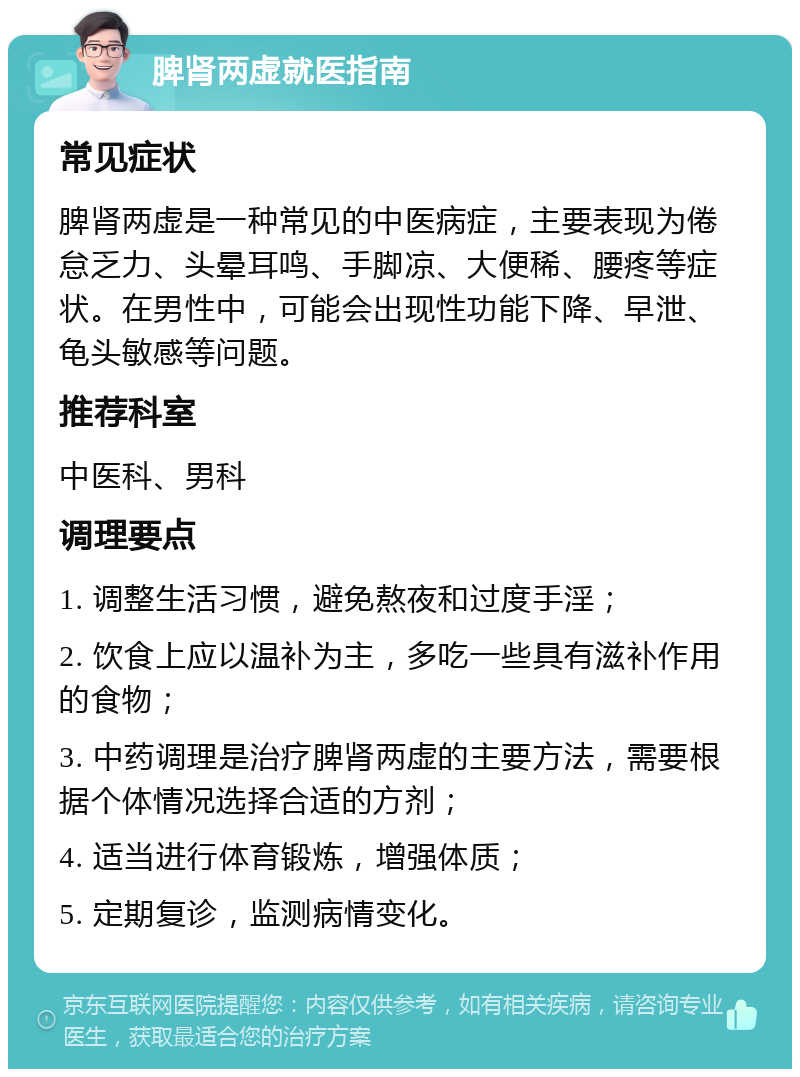 脾肾两虚就医指南 常见症状 脾肾两虚是一种常见的中医病症，主要表现为倦怠乏力、头晕耳鸣、手脚凉、大便稀、腰疼等症状。在男性中，可能会出现性功能下降、早泄、龟头敏感等问题。 推荐科室 中医科、男科 调理要点 1. 调整生活习惯，避免熬夜和过度手淫； 2. 饮食上应以温补为主，多吃一些具有滋补作用的食物； 3. 中药调理是治疗脾肾两虚的主要方法，需要根据个体情况选择合适的方剂； 4. 适当进行体育锻炼，增强体质； 5. 定期复诊，监测病情变化。