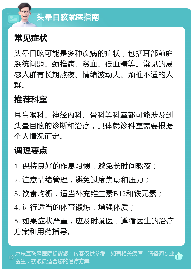 头晕目眩就医指南 常见症状 头晕目眩可能是多种疾病的症状，包括耳部前庭系统问题、颈椎病、贫血、低血糖等。常见的易感人群有长期熬夜、情绪波动大、颈椎不适的人群。 推荐科室 耳鼻喉科、神经内科、骨科等科室都可能涉及到头晕目眩的诊断和治疗，具体就诊科室需要根据个人情况而定。 调理要点 1. 保持良好的作息习惯，避免长时间熬夜； 2. 注意情绪管理，避免过度焦虑和压力； 3. 饮食均衡，适当补充维生素B12和铁元素； 4. 进行适当的体育锻炼，增强体质； 5. 如果症状严重，应及时就医，遵循医生的治疗方案和用药指导。