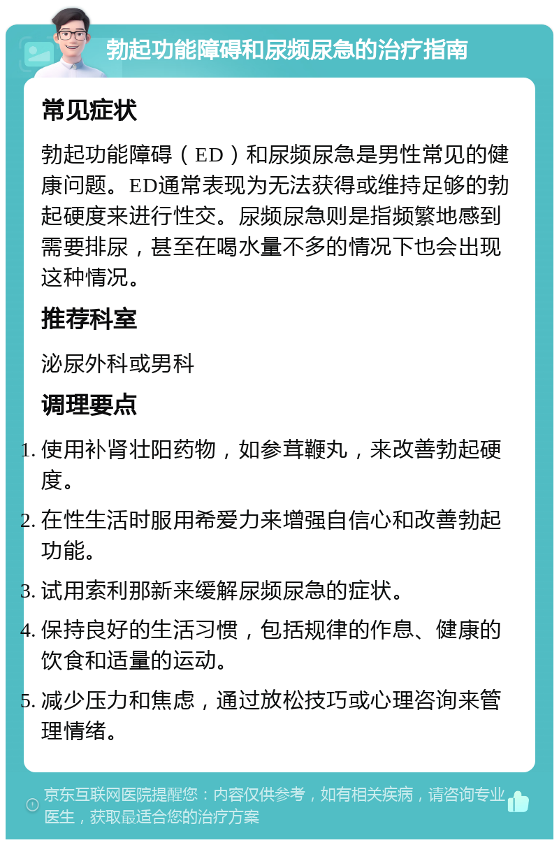 勃起功能障碍和尿频尿急的治疗指南 常见症状 勃起功能障碍（ED）和尿频尿急是男性常见的健康问题。ED通常表现为无法获得或维持足够的勃起硬度来进行性交。尿频尿急则是指频繁地感到需要排尿，甚至在喝水量不多的情况下也会出现这种情况。 推荐科室 泌尿外科或男科 调理要点 使用补肾壮阳药物，如参茸鞭丸，来改善勃起硬度。 在性生活时服用希爱力来增强自信心和改善勃起功能。 试用索利那新来缓解尿频尿急的症状。 保持良好的生活习惯，包括规律的作息、健康的饮食和适量的运动。 减少压力和焦虑，通过放松技巧或心理咨询来管理情绪。