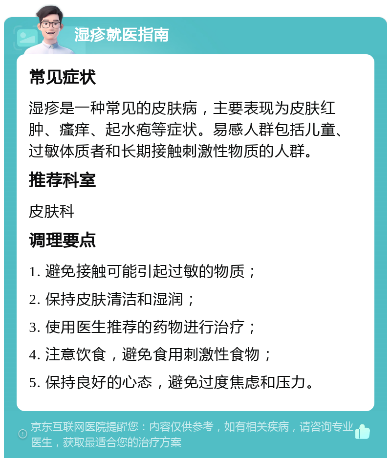 湿疹就医指南 常见症状 湿疹是一种常见的皮肤病，主要表现为皮肤红肿、瘙痒、起水疱等症状。易感人群包括儿童、过敏体质者和长期接触刺激性物质的人群。 推荐科室 皮肤科 调理要点 1. 避免接触可能引起过敏的物质； 2. 保持皮肤清洁和湿润； 3. 使用医生推荐的药物进行治疗； 4. 注意饮食，避免食用刺激性食物； 5. 保持良好的心态，避免过度焦虑和压力。