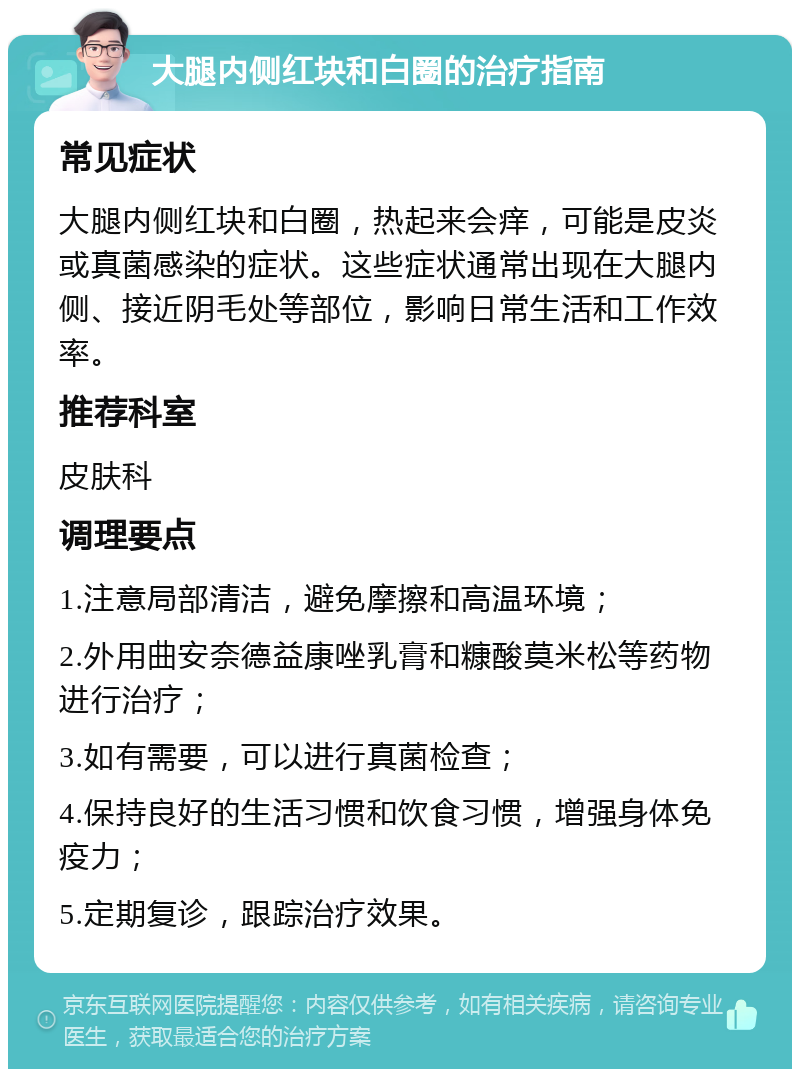 大腿内侧红块和白圈的治疗指南 常见症状 大腿内侧红块和白圈，热起来会痒，可能是皮炎或真菌感染的症状。这些症状通常出现在大腿内侧、接近阴毛处等部位，影响日常生活和工作效率。 推荐科室 皮肤科 调理要点 1.注意局部清洁，避免摩擦和高温环境； 2.外用曲安奈德益康唑乳膏和糠酸莫米松等药物进行治疗； 3.如有需要，可以进行真菌检查； 4.保持良好的生活习惯和饮食习惯，增强身体免疫力； 5.定期复诊，跟踪治疗效果。