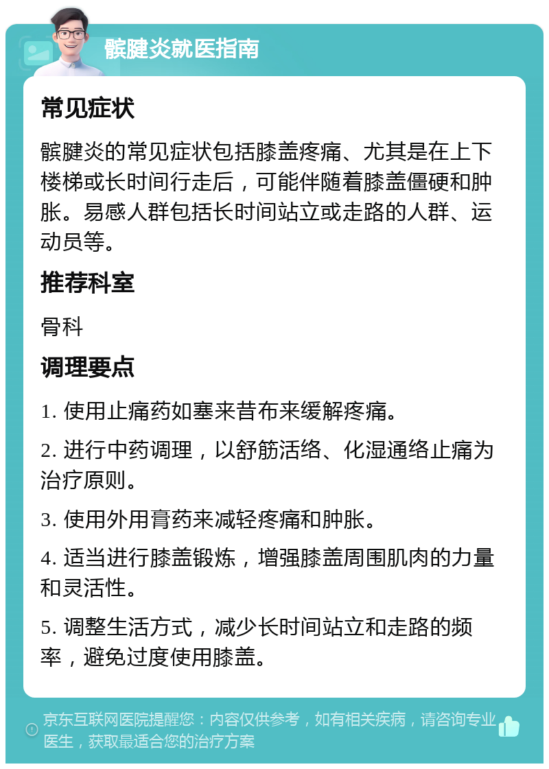 髌腱炎就医指南 常见症状 髌腱炎的常见症状包括膝盖疼痛、尤其是在上下楼梯或长时间行走后，可能伴随着膝盖僵硬和肿胀。易感人群包括长时间站立或走路的人群、运动员等。 推荐科室 骨科 调理要点 1. 使用止痛药如塞来昔布来缓解疼痛。 2. 进行中药调理，以舒筋活络、化湿通络止痛为治疗原则。 3. 使用外用膏药来减轻疼痛和肿胀。 4. 适当进行膝盖锻炼，增强膝盖周围肌肉的力量和灵活性。 5. 调整生活方式，减少长时间站立和走路的频率，避免过度使用膝盖。