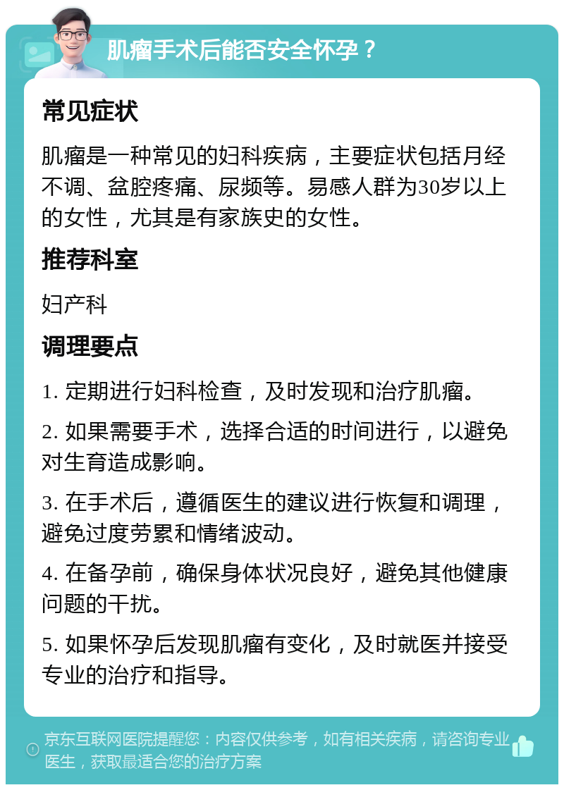 肌瘤手术后能否安全怀孕？ 常见症状 肌瘤是一种常见的妇科疾病，主要症状包括月经不调、盆腔疼痛、尿频等。易感人群为30岁以上的女性，尤其是有家族史的女性。 推荐科室 妇产科 调理要点 1. 定期进行妇科检查，及时发现和治疗肌瘤。 2. 如果需要手术，选择合适的时间进行，以避免对生育造成影响。 3. 在手术后，遵循医生的建议进行恢复和调理，避免过度劳累和情绪波动。 4. 在备孕前，确保身体状况良好，避免其他健康问题的干扰。 5. 如果怀孕后发现肌瘤有变化，及时就医并接受专业的治疗和指导。