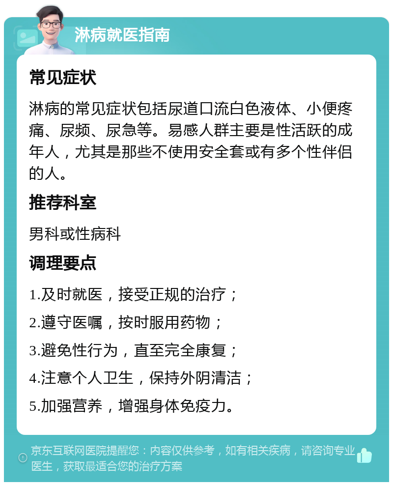 淋病就医指南 常见症状 淋病的常见症状包括尿道口流白色液体、小便疼痛、尿频、尿急等。易感人群主要是性活跃的成年人，尤其是那些不使用安全套或有多个性伴侣的人。 推荐科室 男科或性病科 调理要点 1.及时就医，接受正规的治疗； 2.遵守医嘱，按时服用药物； 3.避免性行为，直至完全康复； 4.注意个人卫生，保持外阴清洁； 5.加强营养，增强身体免疫力。