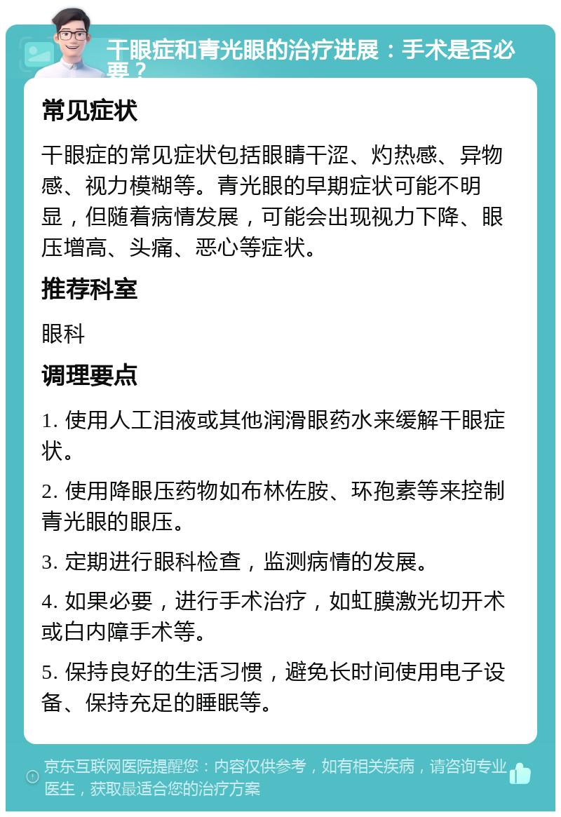 干眼症和青光眼的治疗进展：手术是否必要？ 常见症状 干眼症的常见症状包括眼睛干涩、灼热感、异物感、视力模糊等。青光眼的早期症状可能不明显，但随着病情发展，可能会出现视力下降、眼压增高、头痛、恶心等症状。 推荐科室 眼科 调理要点 1. 使用人工泪液或其他润滑眼药水来缓解干眼症状。 2. 使用降眼压药物如布林佐胺、环孢素等来控制青光眼的眼压。 3. 定期进行眼科检查，监测病情的发展。 4. 如果必要，进行手术治疗，如虹膜激光切开术或白内障手术等。 5. 保持良好的生活习惯，避免长时间使用电子设备、保持充足的睡眠等。