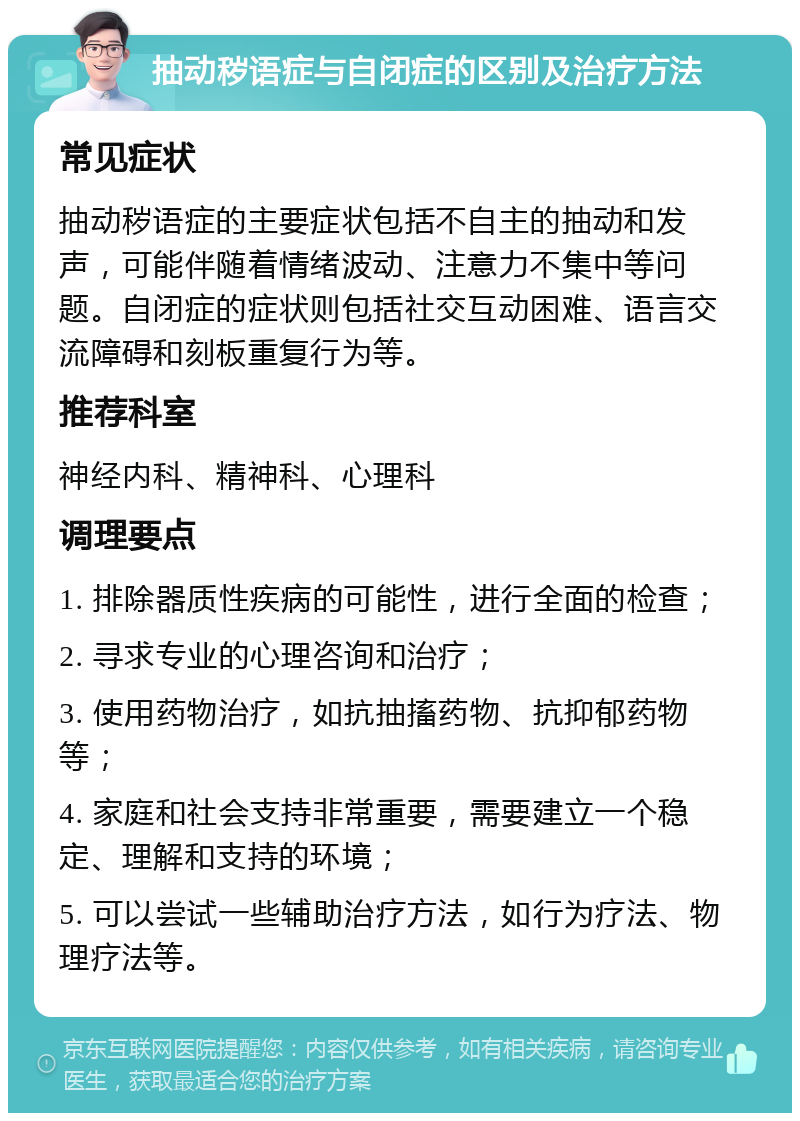 抽动秽语症与自闭症的区别及治疗方法 常见症状 抽动秽语症的主要症状包括不自主的抽动和发声，可能伴随着情绪波动、注意力不集中等问题。自闭症的症状则包括社交互动困难、语言交流障碍和刻板重复行为等。 推荐科室 神经内科、精神科、心理科 调理要点 1. 排除器质性疾病的可能性，进行全面的检查； 2. 寻求专业的心理咨询和治疗； 3. 使用药物治疗，如抗抽搐药物、抗抑郁药物等； 4. 家庭和社会支持非常重要，需要建立一个稳定、理解和支持的环境； 5. 可以尝试一些辅助治疗方法，如行为疗法、物理疗法等。