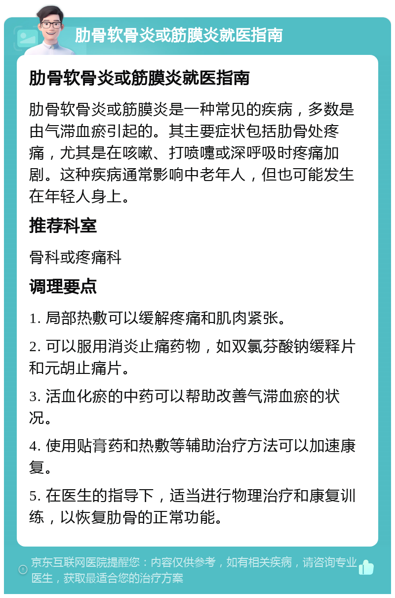 肋骨软骨炎或筋膜炎就医指南 肋骨软骨炎或筋膜炎就医指南 肋骨软骨炎或筋膜炎是一种常见的疾病，多数是由气滞血瘀引起的。其主要症状包括肋骨处疼痛，尤其是在咳嗽、打喷嚏或深呼吸时疼痛加剧。这种疾病通常影响中老年人，但也可能发生在年轻人身上。 推荐科室 骨科或疼痛科 调理要点 1. 局部热敷可以缓解疼痛和肌肉紧张。 2. 可以服用消炎止痛药物，如双氯芬酸钠缓释片和元胡止痛片。 3. 活血化瘀的中药可以帮助改善气滞血瘀的状况。 4. 使用贴膏药和热敷等辅助治疗方法可以加速康复。 5. 在医生的指导下，适当进行物理治疗和康复训练，以恢复肋骨的正常功能。